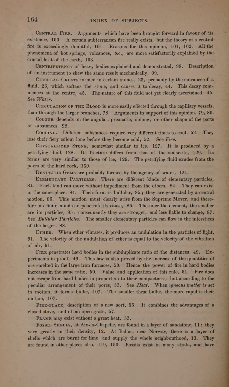 CENTRAL Fire. Arguments which have been brought forward in favour of its existence, 100. A certain subterranean fire really exists, but the theory of a central: fire is exceedingly doubtful, 101. Reasons for this opinion, 101, 102. All the phenomena of hot springs, volcanoes, &amp;c., are more satisfactorily explained by the crustal heat of the earth, 103. CENTRIPETENCY of heavy bodies explained and demonstrated, 98. Description of an instrument to shew the same result mechanically, 99. CircuLar Crusts formed in certain stones, 23, probably by the entrance of a fluid, 26, which softens the stone, and causes it to decay, 44. This decay com- mences at the centre, 45. The-nature of this fluid not yet clearly ascertained, 45. See Water. . CIRCULATION OF THE Btoop is more easily effected through the capillary vessels, than through the larger branches, 78. Arguments in support of this opinion, 79, 80. CoLour depends on the angular, prismatic, oblong, or other shape of the parts of substances, 98. Cootine. Different substances require very different times to cool, 52. ‘They lose their fiery colour long before they become cold, 52. See Fire. CRYSTALLIZED STONE, somewhat similar to ice, 127. It is produced by a petrifying fluid, 128. Its fracture differs from that of the stalactite, 129. Its forms are very similar to those of ice, 129. The petrifying fluid exudes from the pores of the hard rock, 130. DenprRitTic Germs are probably formed by the agency of water, 124. ELEMENTARY Particles. There are different kinds of elementary particles, 84. Each kind can move without impediment from the others, 84. They can exist in the same place, 84. Their form is bullular, 85; they are generated by a central motion, 86. This motion must clearly arise from the Supreme Mover, and there- fore no finite mind can penetrate its cause, 86. The finer the element, the smaller are its particles, 85: consequently they are stronger, and less liable to change, 87. See Bullular Particles. The smaller elementary particles can flow in the interstices of the larger, 88. Eruer. When ether vibrates, it produces an undulation in the particles of light, 91. The velocity of the undulation of ether is equal to the velocity of the vibration of air, 91. Fire penetrates hard bodies in the subduplicate ratio of the distances, 49. Ex- periments in proof, 49. This law is also proved by the increase of the quantities of ore smelted in the large iron furnaces, 50. Hence the power of fire in hard bodies increases in the same ratio, 50. Value and application of this rule, 51. Fire does not escape from hard bodies in proportion to their compactness, but according to the peculiar arrangement of their pores, 53. See Heat. When igneous matter is set in motion, it forms bulle, 107. The smaller these bulle, the more rapid is their motion, 107. Fire-pLace, description of anew sort, 56. It combines the advantages of a closed stove, and of an open grate, 57. FLAME may exist without a great heat, 53. Fossiz SHELLS, at Aix-la-Chapelle, are found in a layer of sandstone, 11; they vary greatly in their density, 12. At Bahus, near Norway, there is a layer of shells which are burnt for lime, and supply the whole neighbourhood, 13. They — are found in other places also, 149, 150. Fossils exist in many strata, and have ~