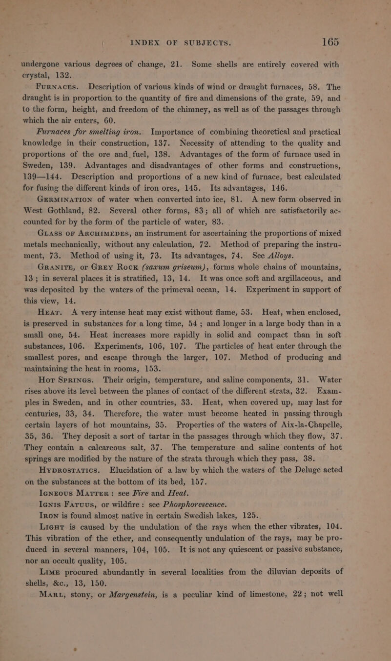 undergone various degrees of change, 21. . Some shells are entirely covered with crystal, 132. Furnaces. Description of various kinds of wind or draught furnaces, 58. The draught is in proportion to the quantity of fire and dimensions of the grate, 59, and to the form, height, and freedom of the chimney, as well as of the passages through which the air enters, 60. Furnaces for smelting iron. Importance of combining theoretical and practical knowledge in their construction, 137. Necessity of attending to the quality and proportions of the ore and. fuel, 138. Advantages of the form of furnace used in Sweden, 139. Advantages and disadvantages of other forms and constructions, 139—144. Description and proportions of a new kind of furnace, best calculated for fusing the different kinds of iron ores, 145. Its advantages, 146. GERMINATION of water when converted into ice, 81. A new form observed in West Gothland, 82. Several other forms, 83; all of which are satisfactorily ac- counted for by the form of the particle of water, 83. _ Gass oF ARCHIMEDES, an instrument for ascertaining the proportions of mixed metals mechanically, without any calculation, 72. Method of preparing the instru- ment, 73. Method of using it, 73. Its advantages, 74. See Alloys. GRANITE, or GREY Rock (saxum griseum), forms whole chains of mountains, 13; in several places it is stratified, 13, 14. It was once soft and argillaceous, and was deposited by the waters of the primeval ocean, 14. Experiment in support of this view, 14. Hear. A very intense heat may exist without flame, 53. Heat, when enclosed, is preserved in substances for a long time, 54 ; and longer in a large body than in a small one, 54. Heat increases more rapidly in solid and compact than in soft substances, 106. Experiments, 106, 107. The particles of heat enter through the smallest pores, and escape through the larger, 107. Method of producing and maintaining the heat in rooms, 153. Hor Sprines. Their origin, temperature, and saline components, 31. Water rises above its level between the planes of contact of the different strata, 32. Exam- ples in Sweden, and in other countries, 33. Heat, when covered up, may last for centuries, 33, 34. Therefore, the water must become heated in passing through certain layers of hot mountains, 35. Properties of the waters of Aix-la-Chapelle, 35, 36. They deposit a sort of tartar in the passages through which they flow, 37. They contain a calcareous salt, 37. The temperature and saline contents of hot springs are modified by the nature of the strata through which they pass, 38. Hyprostatics. Elucidation of a law by which the waters of the Deluge acted on the substances at the bottom of its bed, 157. Igneous Marrer: see Fire and Heat. Ients Fatuus, or wildfire: see Phosphorescence. Iron is found almost native in certain Swedish lakes, 125.. Lieut is caused by the undulation of the rays when the ether vibrates, 104. This vibration of the ether, and consequently undulation of the rays, may be pro- duced in several manners, 104, 105. It is not any quiescent or passive substance, nor an occult quality, 105. Lime procured abundantly in several localities from the diluvian deposits of shells, &amp;c., 13, 150. Mart, stony, or Margenstein, is a peculiar kind of limestone, 22; not well