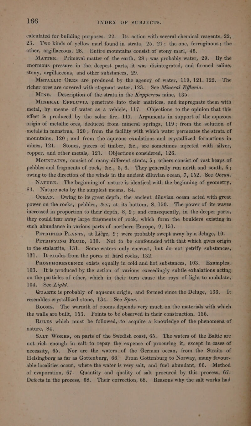 calculated for building purposes, 22. Its action with several chemical reagents, 22, 23. Two kinds of yellow marl found in strata, 25, 27; the one, ferruginous; the . other, argillaceous, 28. Entire mountains consist of stony marl, 46. Martrer. Primeval matter of the earth, 28; was probably water, 29. By the enormous pressure in the deepest parts, it was disintegrated, and formed saline, stony, argillaceous, and other substances, 29. MsrTauiic Ores are produced by the agency of water, 119, 121, 122. The richer ores are covered with stagnant water, 123. See Mineral Effiuvia. Mine. Description of the strata in the Kupperros mine, 135. MINERAL ErFriuvia penetrate into their matrices, and impregnate them with metal, by means of water as a vehicle, 117. Objections to the opinion that this effect is produced by the solar fire, 117. Arguments in support of the aqueous origin of metallic ores, deduced from mineral springs, 119; from the solution of metals in menstrua, 120; from the facility with which water permeates the strata of mountains, 120; and from the aqueous exudations and crystallized formations in mines, 121. Stones, pieces of timber, &amp;c., are sometimes injected with silver, copper, and other metals, 121. Objections considered, 126. Mountains, consist of many different strata, 5; others consist of vast heaps of pebbles and fragments of rock, &amp;c., 5, 6. They generally run north and south, 6; owing to the direction of the winds in the ancient diluvian ocean, 7, 152. See Ocean. Nature. The beginning of nature is identical with the beginning of geometry, 84. Nature acts by the simplest means, 84. OcEAN. Owing to its great depth, the ancient diluvian ocean acted with great power on the rocks, pebbles, &amp;c., at its bottom, 8,150. The power of its waves increased in proportion to their depth, 8, 9; and consequently, in the deeper parts, they could tear away large fragments of rock, which form the boulders existing in such abundance in various parts of northern Europe, 9, 151. PETRIFIED Piants, at Liége, 9; were probably swept away by a deluge, 10. PETRIFYING Fiuip, 130. Not to be confounded with that which gives origin to the stalactite, 131. Some waters only encrust, but do not petrify substances, 131. It exudes from the pores of hard rocks, 132. PHOSPHORESCENCE exists equally in cold and hot substances, 103. Examples, 103. It is produced by the action of various exceedingly subtle exhalations acting on the particles of ether, which in their turn cause the rays of light to undulate, 104. See Light. Quartz is probably of aqueous origin, and formed since the Deluge, 133. It resembles crystallized stone, 134. See Spar. Rooms. The warmth of rooms depends very much on the materials with which the walls are built, 153. Points to be observed in their construction. 156. Ruxes which must be followed,.to acquire a knowledge of the phenomena of nature, 84. Satrt Works, on parts of the Swedish coast, 65. The waters of the Baltic are not rich enough in salt to repay the expense of procuring it, except in cases of necessity, 65. Nor are the waters..of the German ocean, from the Straits of Helsingborg as far as Gottenburg, 66. From Gottenburg to Norway, many favour- able localities occur, where the water is very salt, and fuel abundant, 66. Method of evaporation, 67. Quantity and quality of salt procured by this process, 67. Defects in the process, 68. Their correction, 68. Reasons why the salt works had