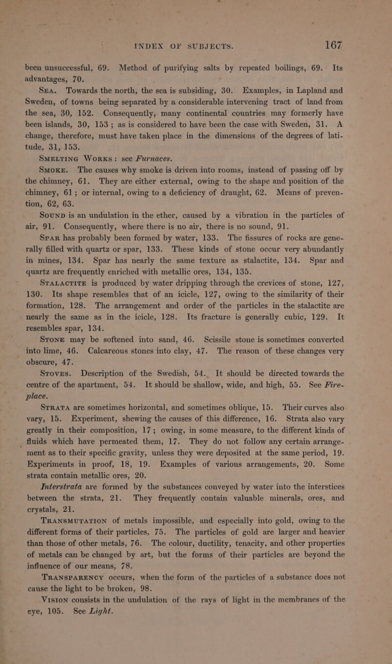 been unsuccessful, 69. Method of purifying salts by repeated boilings, 69. Its advantages, 70. 3 Sea. Towards the north, the sea is subsiding, 30. Examples, in Lapland and Sweden, of towns being separated by a considerable intervening tract of land from the sea, 30, 152. Consequently, many continental countries may formerly have been islands, 30, 153; as is considered to have been the case with Sweden, 31. A change, therefore, must have taken place in the dimensions of the degrees of lati- tude, 31, 153. SMELTING Works: see Furnaces. SMOKE. The causes why smoke is driven into rooms, instead of passing off by the chimney, 61. They are either external, owing to the shape and position of the chimney, 61; or internal, owing to a deficiency of draught, 62. Means of preven- tion, 62,63. Sounp is an undulation in the ether, caused by a vibration in the particles of air, 91. Consequently, where there is no air, there is no sound, 91. Spar has probably been formed by water, 133. The fissures of rocks are gene- rally filled with quartz or spar, 133. These kinds of stone occur very abundantly in mines, 134. Spar has nearly the same texture as stalactite, 134. Spar and quartz are frequently enriched with metallic ores, 134, 135. STALACTITE is produced by water dripping through the crevices of stone, 127, 130. Its shape resembles that of an icicle, 127, owing to the similarity of their formation, 128. The arrangement and order of the particles in the stalactite are - nearly the same as in the icicle, 128. Its fracture is generally cubic, 129. It resembles spar, 134. Stone may be softened into sand, 46. Scissile stone is sometimes converted into lime, 46. Calcareous stones into clay, 47. The reason of these changes very obscure, 47. Stoves. Description of the Swedish, 54. It should be directed towards the centre of the apartment, 54. It should be shallow, wide, and high, 55. See Fire- place. STRATA are sometimes horizontal, and sometimes oblique, 15. Their curves also vary, 15. Experiment, shewing the causes of this difference, 16. Strata also vary greatly in their composition, 17; owing, in some measure, to the different kinds of fluids which have permeated them, 17. They do not follow any certain arrange- ' ment as to their specific gravity, unless they were deposited at the same period, 19. Experiments in proof, 18, 19. Examples of various arrangements, 20. Some strata contain metallic ores, 20. Interstrata are formed by the substances conveyed by water into the interstices between the strata, 21. They frequently contain valuable minerals, ores, and crystals, 21. TRANSMUTATION of metals impossible, and especially into gold, owing to the different forms of their particles, 75. The particles of gold are larger and heavier than those of other metals, 76. The colour, ductility, tenacity, and other properties of metals can be changed by art, but the forms of their particles are beyond the influence of our means, 78. TRANSPARENCY occurs, when the form of the particles of a substance does not cause the light to be broken, 98. Vision consists in the undulation of the rays of light in the membranes of the eye, 105. See Light.