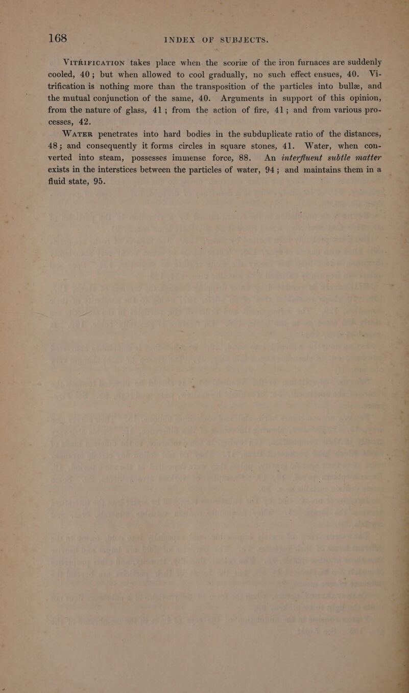 VITRIFICATION takes place when the scorie of the iron furnaces are suddenly cooled, 40; but when allowed to cool gradually, no such effect ensues, 40. Vi- trification is nothing more than the transposition of the particles into bulle, and the mutual conjunction of the same, 40. Arguments in support of this opinion, from the nature of glass, 41; from the action of fire, 41; and from various pro- cesses, 42. WATER penetrates into hard bodies in the subduplicate ratio of the distances, 48; and consequently it forms circles in square stones, 41. Water, when con- verted into steam, possesses immense force, 88. An interfiuent subtle matter exists in the interstices between the particles of water, 94; and maintains them in a fluid state, 95.