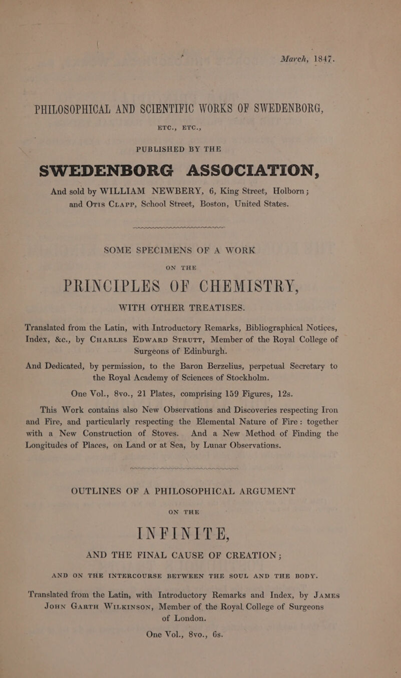 March, 1847. PHILOSOPHICAL AND SCIENTIFIC WORKS OF SWEDENBORG, ETC., ETC., PUBLISHED BY THE SWEDENBORG ASSOCIATION, And sold by WILLIAM NEWBERY, 6, King Street, Holborn ; and Oris Crarp, School Street, Boston, United States. SOME SPECIMENS OF A WORK ON THE PRINCIPLES OF CHEMISTRY, WITH OTHER TREATISES. Translated from the Latin, with Introductory Remarks, Bibliographical Notices, Index, &amp;c., by CHARLES Epwarp Strutt, Member of the Royal College of Surgeons of Edinburgh. And Dedicated, by permission, to the Baron Berzelius, perpetual Secretary to the Royal Academy of Sciences of Stockholm. One Vol., 8vo., 21 Plates, comprising 159 Figures, 12s. This Work contains also New Observations and Discoveries respecting Iron and Fire, and particularly respecting the Elemental Nature of Fire: together with a New Construction of Stoves. And a New Method of Finding the Longitudes of Places, on Land or at Sea, by Lunar Observations. OUTLINES OF A PHILOSOPHICAL ARGUMENT ON THE INFINITE, AND THE FINAL CAUSE OF CREATION ; AND ON THE INTERCOURSE BETWEEN THE SOUL AND THE BODY. Translated from the Latin, with Introductory Remarks and Index, by Jamus Joun GartH WitKinson, Member of the Royal. College of Surgeons of London. One Vol., 8vo., 6s.