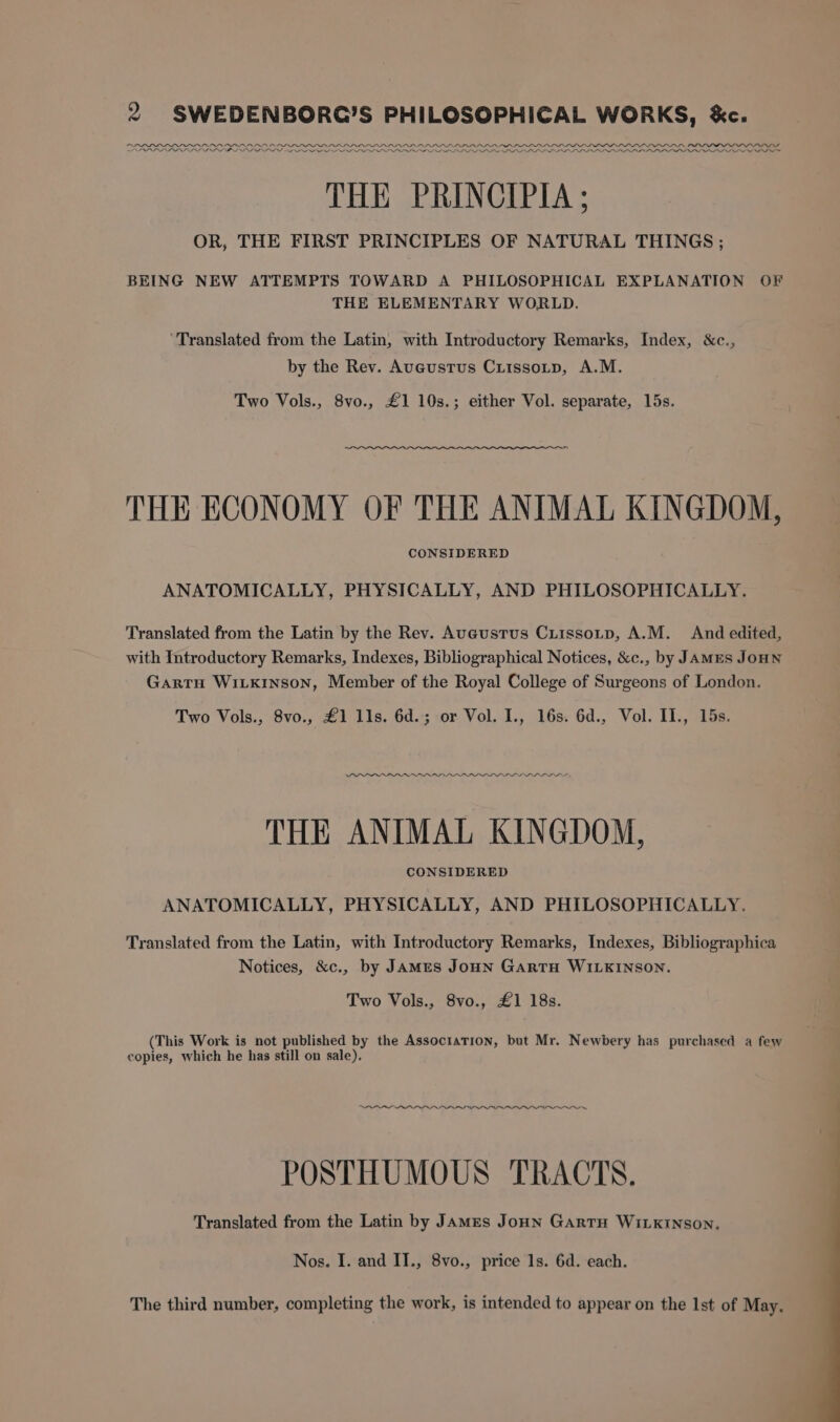 ODL LOLOL OIOOPOPOOPODPELLOPLOPLPLPPP PPP PI PPPPPLLE PPL LOPEOLLLL LOLI Vv PIPPI PPP LLL ILD FL LL LLLP POPP PP DP DD PPD PP SPD DD LLP PD PAD Pe Dod THE PRINCIPIA ; OR, THE FIRST PRINCIPLES OF NATURAL THINGS ; BEING NEW ATTEMPTS TOWARD A PHILOSOPHICAL EXPLANATION OF THE ELEMENTARY WORLD. ‘Translated from the Latin, with Introductory Remarks, Index, &amp;c., by the Rev. Auaustus Cutssotp, A.M. Two Vols., 8vo., £1 10s.; either Vol. separate, 15s. THE ECONOMY OF THE ANIMAL KINGDOM, CONSIDERED ANATOMICALLY, PHYSICALLY, AND PHILOSOPHICALLY. Translated from the Latin by the Rev. Auaustus Criissotp, A.M. And edited, with Introductory Remarks, Indexes, Bibliographical Notices, &amp;c., by JAMES JOHN Gartu WILK1nson, Member of the Royal College of Surgeons of London. Two Vols., 8vo., £1 lls. 6d.; or Vol. I., 16s. 6d., Vol. II., 15s. DDD PPPOE ww THE ANIMAL KINGDOM, CONSIDERED ANATOMICALLY, PHYSICALLY, AND PHILOSOPHICALLY. Translated from the Latin, with Introductory Remarks, Indexes, Bibliographica Notices, &amp;c., by JAMes JoHN GARTH WILKINSON. Two Vols., 8vo., £1 18s. (This Work is not published by the AssocratTion, but Mr. Newbery has purchased a few copies, which he has still on sale), ee Cee ee eee Se. We Ne ad j POSTHUMOUS TRACTS. Translated from the Latin by James JoHN GARTH WILKINSON, Nos. I. and II., 8vo., price 1s. 6d. each. The third number, completing the work, is intended to appear on the Ist of May.