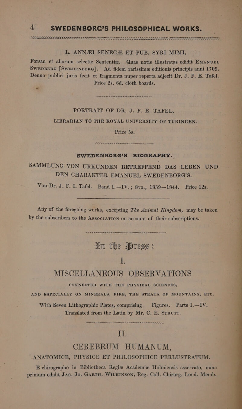 L. ANNAI SENEC ET PUB. SYRI MIMI, Forsan et aliorum selectz Sententie. Quas notis illustratas edidit EMANUEL SwepBERG [SwepENBoRG]. Ad fidem rarissime editionis principis anni 1709. Denuo publici juris fecit et fragmenta nuper reperta adjecit Dr. J. F. E. Tafel. Price 2s. 6d. cloth boards. * PORTRAIT OF DR. J. F. E. TAFEL, LIBRARIAN TO THE ROYAL UNIVERSITY OF TUBINGEN. Price 5s. LDL POPU VU SWEDENBORG’S BIOGRAPHY. SAMMLUNG VON URKUNDEN BETREFFEND DAS LEBEN UND DEN CHARAKTER EMANUEL SWEDENBORG’S. Von Dr. J. F. I. Tafel. Band I.—IV.; 8vo., 1839—1844. Price 12s. Any of the foregoing works, excepting The Animal Kingdom, may be taken by the subscribers to the Assoc1aTIon on account of their subscriptions. An Tw the Dress: ie MISCELLANEOUS OBSERVATIONS CONNECTED WITH THE PHYSICAL SCIENCES, AND ESPECIALLY ON MINERALS, FIRE, THE STRATA OF MOUNTAINS, ETC. With Seven Lithographic Plates, comprising Figures. Parts I1.—IV. Translated from the Latin by Mr. C. E. Srrurr. LLLPLOLPEPLLLLPLY PYPPIPUIPALIVI IV AAA. Il. CEREBRUM HUMANUM, ANATOMICE, PHYSICE ET PHILOSOPHICE PERLUSTRATUM. E chirographo in Bibliotheca Regie Academiz Holmiensis asservato, nunc primum edidit Jac. Jo. GArtu. Winxrnson, Reg. Coll. Chirurg. Lond. Memb.