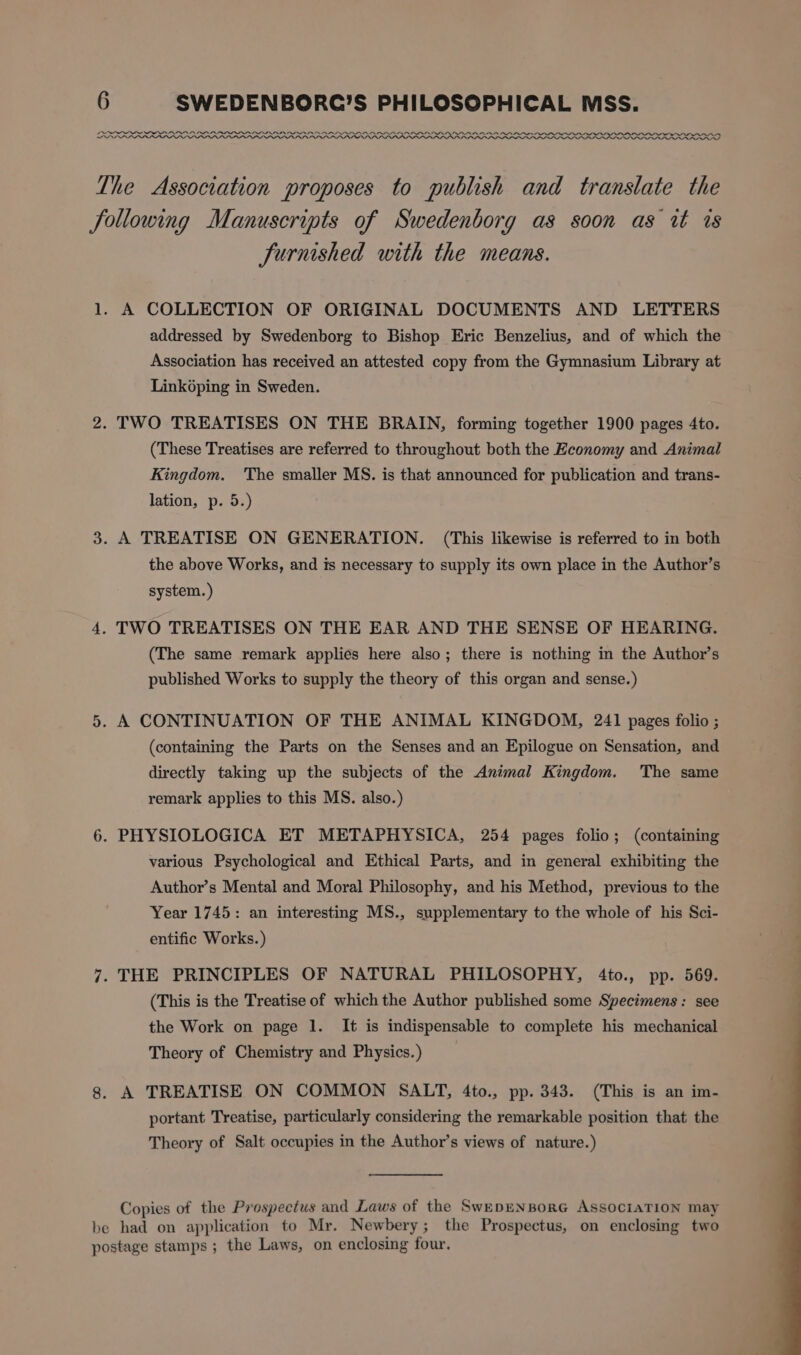 ODOUR X XOXOXO XXX XO OOOO ODO LPR PL LLL LL ARPA PIA IN a PPA AAAI The Association proposes to publish and translate the following Manuscripts of Swedenborg as soon as wt ts Jurnshed with the means. 1. A COLLECTION OF ORIGINAL DOCUMENTS AND LETTERS addressed by Swedenborg to Bishop Eric Benzelius, and of which the Association has received an attested copy from the Gymnasium Library at Linképing in Sweden. 2. TWO TREATISES ON THE BRAIN, forming together 1900 pages 4to. (These Treatises are referred to throughout both the Economy and Animal Kingdom. The smaller MS. is that announced for publication and trans- lation, p. 5.) 3. A TREATISE ON GENERATION. (This likewise is referred to in both the above Works, and is necessary to supply its own place in the Author’s system. ) 4. TWO TREATISES ON THE EAR AND THE SENSE OF HEARING. (The same remark applies here also; there is nothing in the Author’s published Works to supply the theory of this organ and sense.) 5. A CONTINUATION OF THE ANIMAL KINGDOM, 241 pages folio ; (containing the Parts on the Senses and an Epilogue on Sensation, and directly taking up the subjects of the Animal Kingdom. The same remark applies to this MS. also.) 6. PHYSIOLOGICA ET METAPHYSICA, 254 pages folio; (containing various Psychological and Ethical Parts, and in general exhibiting the Author’s Mental and Moral Philosophy, and his Method, previous to the Year 1745: an interesting MS., supplementary to the whole of his Sci- entific Works.) 7. THE PRINCIPLES OF NATURAL PHILOSOPHY, 4to., pp. 569. (This is the Treatise of which the Author published some Specimens: see the Work on page 1. It is indispensable to complete his mechanical Theory of Chemistry and Physics.) 8. A TREATISE ON COMMON SALT, 4to., pp. 343. (This is an im- portant Treatise, particularly considering the remarkable position that the Theory of Salt occupies in the Author’s views of nature.) Copies of the Prospectus and Laws of the SwepENBoRG AssOCIATION may be had on application to Mr. Newbery; the Prospectus, on enclosing two postage stamps ; the Laws, on enclosing four.