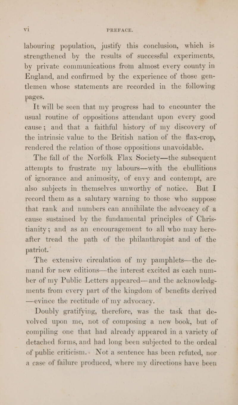 labouring population, justify this conclusion, which is strengthened by the results of successful experiments, by private communications from almost every county in England, and confirmed by the experience of those gen- tlemen whose statements are recorded in the following pages. It will be seen that my progress had to encounter the usual routine of oppositions attendant upon every good cause; and that a faithful history of my discovery of the intrinsic value to the British nation of the flax-crop, rendered the relation of those oppositions unavoidable. The fall of the Norfolk Flax Society—the subsequent attempts to frustrate my labours—with the ebullitions of ignorance and animosity, of envy and contempt, are also subjects in themselves unworthy of notice. But I record them as a salutary warning to those who suppose that rank and numbers can annihilate the advocacy of a cause sustained by the fundamental principles of Chris- tianity; and as an encouragement to all who may here- after tread the path of the philanthropist and of the patriot. The extensive circulation of my pamphlets—the de- mand for new editions—the interest excited as each num- ber of my Public Letters appeared—and the acknowledg- ments from every part of the kingdom of benefits derived —evince the rectitude of my advocacy. Doubly gratifying, therefore, was the task that de- volved upon me, not of composing a new book, but of compiling one that had already appeared in a variety of detached forms, and had long been subjected to the ordeal _ of public criticism.» Not a sentence has been refuted, nor | a case of failure produced, where my directions have been