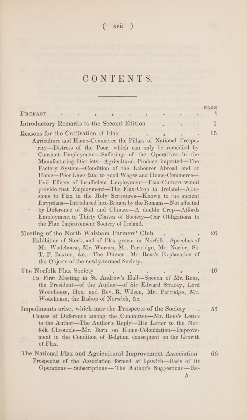 Gre’) CONTENTS. PAGE PREFACE , : . ° , : ‘ ; : i Introductory Remarks to the Second Edition : : : 1 Reasons for the Cultivation of Flax. ‘ ‘ , 15 Agriculture and Home-Commerce the Pillars of National rome rity—Distress of the Poor, which can only be remedied by Constant Employment—Sufferings of the Operatives in the Manufacturing Districts—Agricultural Produce imported—The Factory System—Condition of the Labourer Abroad and at Home— Poor Laws fatal to good Wages and Home-Commerce— Evil Effects of insufficient Employment—Flax-Culture would provide that Employment—The Flax-Crop in Ireland—Allu- sions to Flax in the Holy Scriptures—Known to the ancient Egyptians— Introduced into Britain by the Romans—Not affected by Difference of Soil and Climate—A double Crop—A ffords Employment to Thirty Classes of Society —Our eprom to the Flax Improvement Society of Ireland. Meeting of the North Walsham Farmers’ Club. : 26 Bahinition of Stock, and of Flax grown in Norfolk—Speeches of Mr. Wodehouse, Mr. Warnes, Mr. Partridge, Mr. Norfor, Sir T. F. Buxton, &amp;c.—The Dinner—Mr. Rous’s Eel ie of the Objects of the newly-formed Society. The Norfolk Flax Society 40 Its First Meeting in St. Andrew’s FaliS-Shie’ch ‘of Mr. Rec the President—of the Author—of Sir Edward Stracey, Libya Wodehouse, Hon. and Rev. R. Wilson, Mr. Partridge, Mr. Wodehouse, the Bishop of Norwich, &amp;c. Impediments arise, which mar the Prospects of the Society wel 3S Causes of Difference among the Committee—Mr. Rous’s Letter to the Author—The Author’s Reply—His Letter to the Nor- folk Chronicle—Mr. Burn on Home-Colonization—Improve- ment in the Condition of Belgium consequent on the Growth of Flax. The National Flax and Agricultural Improvement Association 66 Prospectus of the Association formed at Ipswich—Basis of its Operations — Subscriptions— The Author’s Suggestions — Re-