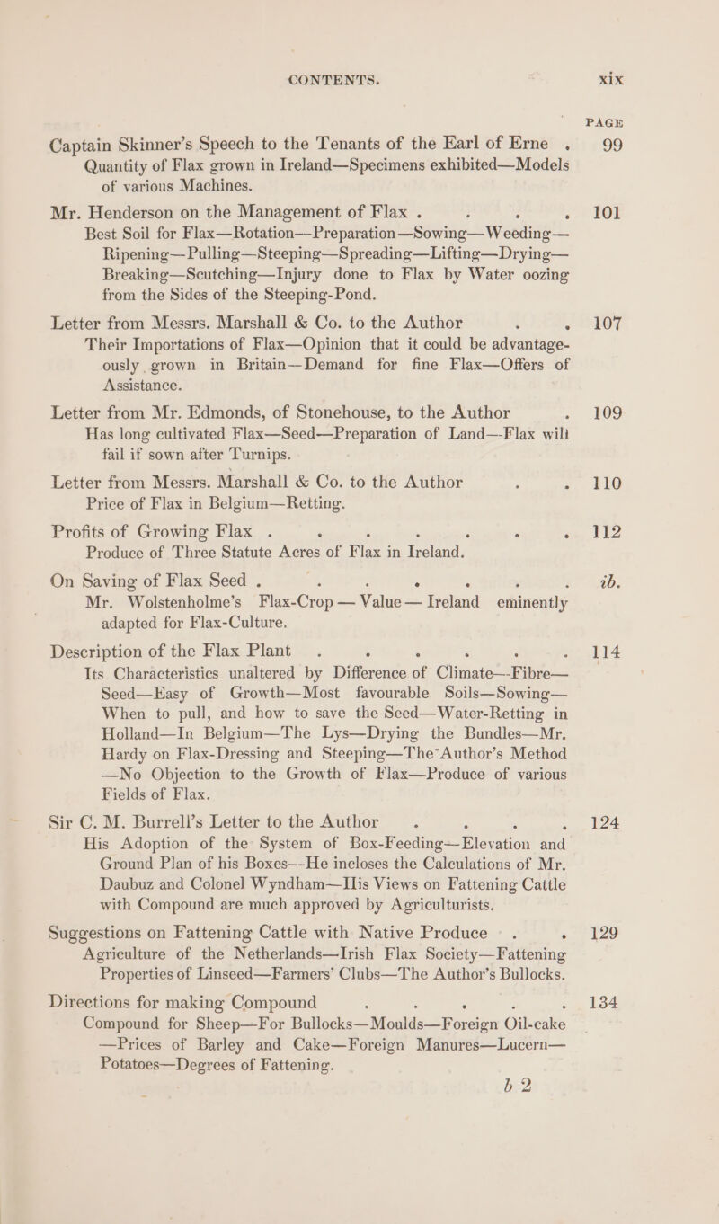 Captain Skinner’s Speech to the Tenants of the Earl of Erne . Quantity of Flax grown in Ireland—Specimens exhibited—Models of various Machines. Mr. Henderson on the Management of Flax . ; ; Best Soil for F bee than Presale =S0Gie Wreede Ripening— Pulling —Steeping—Spreading—Lifting—Drying— Breaking—Scutching—Injury done to Flax by Water oozing from the Sides of the Steeping-Pond. Letter from Messrs. Marshall &amp; Co. to the Author : , Their Importations of Flax—Opinion that it could be advantage- ously grown in Britain—Demand for fine Flax—Offers of Assistance. Letter from Mr. Edmonds, of Stonehouse, to the Author Has long cultivated Flax—Seed—Preparation of Land—-Flax wili fail if sown after Turnips. Letter from Messrs. Marshall &amp; Co. to the Author : : Price of Flax in Belgium—Retting. Profits of Growing Flax . ‘ F ‘ , Produce of Three Statute Acres of Flax j in Eee On Saving of Flax Seed . * ‘ Mr. Wolstenholme’s Flax-Crop — Value — Breland adiinentlae adapted for Flax-Culture. Description of the Flax Plant. y . : ‘ Its Characteristics unaltered by Difference of Climate—-F ibre— Seed—Easy of Growth—Most favourable Soils—Sowing— When to pull, and how to save the Seed—Water-Retting in Holland—In Belgium—The Lys—Drying the Bundles—Mr. Hardy on Flax-Dressing and Steeping—The*Author’s Method —No Objection to the Growth of Flax—Produce of various Fields of Flax. Sir C. M. Burrell’s Letter to the Author . His Adoption of the System of Box-F aiee Hlcveton add Ground Plan of his Boxes—-He incloses the Calculations of Mr. Daubuz and Colonel Wyndham—His Views on Fattening Cattle with Compound are much approved by Agriculturists. Suggestions on Fattening Cattle with Native Produce © . ° Agriculture of the Netherlands—Irish Flax Society—Fattening Properties of Linseed—Farmers’ Clubs—The Author’s Bullocks. Directions for making Compound Compound for Sheep—For Bullacke=Moalds—Pex oreign Oil- ie —Prices of Barley and Cake—Foreign Manures—Lucern— Potatoes—Degrees of Fattening. b 2 PAGE 99 101 107 109 110 112 ib. 114 124 129 134