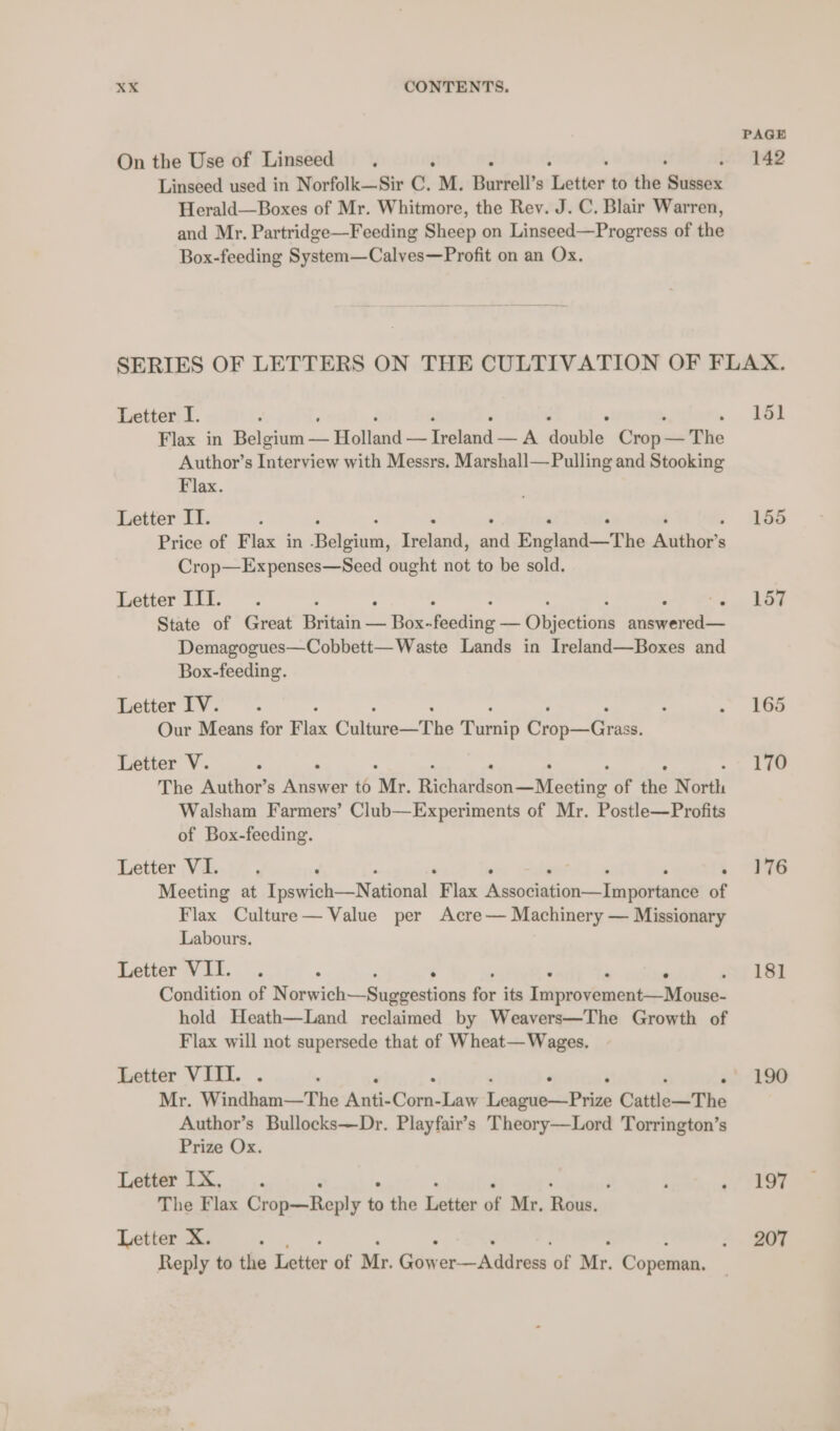 PAGE On the Use of Linseed i ¢ 42 Linseed used in Norfolk—Sir C. M. Burrell’s hotme to the Sussex Herald—Boxes of Mr. Whitmore, the Rev. J. C. Blair Warren, and Mr. Partridge—Feeding Sheep on Linseed—Progress of the Box-feeding System—Calves—Profit on an Ox. SERIES OF LETTERS ON THE CULTIVATION OF FLAX. Letter I. : 151 Flax in Bites = — Holland — Tediond —A deshin’ ae The Author’s Interview with Messrs. Marshall—Pulling and Stooking Flax. Letter IT. 4 155 Price of Flax in Bieta ne ana England—The ‘Siete Crop—Expenses—Seed ought not to be sold. Letter III... : : Ngee Me State of Great Britain — Box- feeding — Objections savas Demagogues—Cobbett— Waste Lands in Ireland—Boxes and Box-feeding. Letter IV. . : . 266 Our Means for Flax Gulia The Biendp Cp a Letter V. . ° 170 The Author’s Answer to Ve yee Merl | err of the N ia: Walsham Farmers’ Club—Experiments of Mr. Postle—Profits of Box-feeding. Letter VI. d ‘ - 176 Meeting at Tpswich—Natianel F lax Awsodiation-—englvennany of Flax Culture— Value per Acre— Machinery — Missionary Labours. Letter VII. . ; . ‘ 181 Condition of Norwich—Sugeestions for its clea tanaks Mines hold Heath—Land reclaimed by Weavers—The Growth of Flax will not supersede that of Wheat— Wages. Letter VIII. . . 190 Mr. Windham—The men Cy. Law Lelio Peds Cattle—The Author’s Bullocks—Dr. Playfair’s Theory—Lord Torrington’s Prize Ox. Levert 1X: ; : ~, 197 The Flax Crop—Reply to the ection os Mr. Rae, Letter X. : . BT Reply to the Letter of Mr. Gow et Adres of Mr. Copeman.