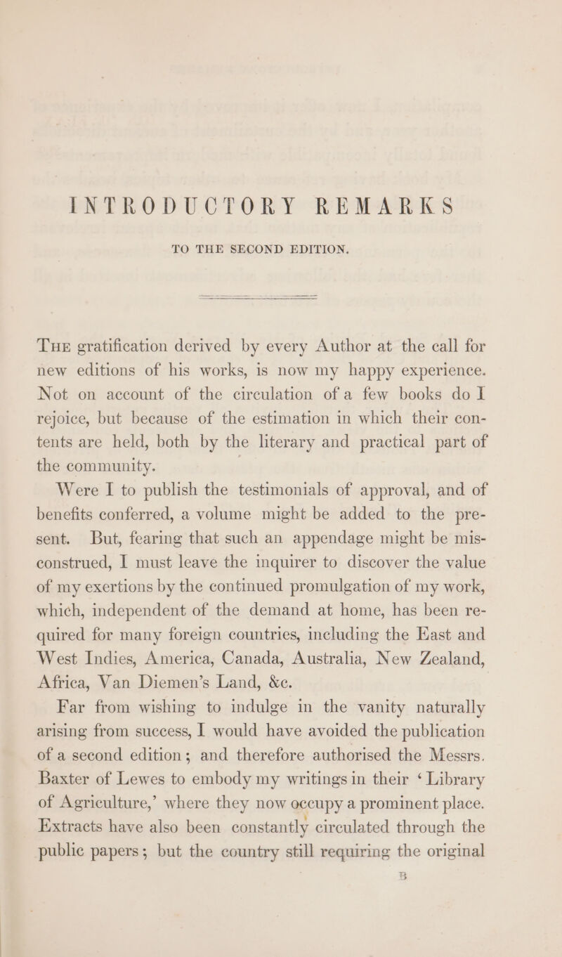 INTRODUCTORY REMARKS TO THE SECOND EDITION, TuHE gratification derived by every Author at the call for new editions of his works, is now my happy experience. Not on account of the circulation of a few books do I rejoice, but because of the estimation in which their con- tents are held, both by the literary and practical part of the community. | Were I to publish the testimonials of approval, and of benefits conferred, a volume might be added to the pre- sent. But, fearing that such an appendage might be mis- construed, I must leave the inquirer to discover the value of my exertions by the continued promulgation of my work, which, independent of the demand at home, has been re- quired for many foreign countries, including the Kast and West Indies, America, Canada, Australia, New Zealand, Africa, Van Diemen’s Land, &amp;c. Far from wishing to indulge in the vanity naturally arising from success, I would have avoided the publication of a second edition; and therefore authorised the Messrs. Baxter of Lewes to embody my writings in their ‘ Library of Agriculture,’ where they now occupy a prominent place. Extracts have also been constantly circulated through the public papers; but the country still requiring the original r a] a