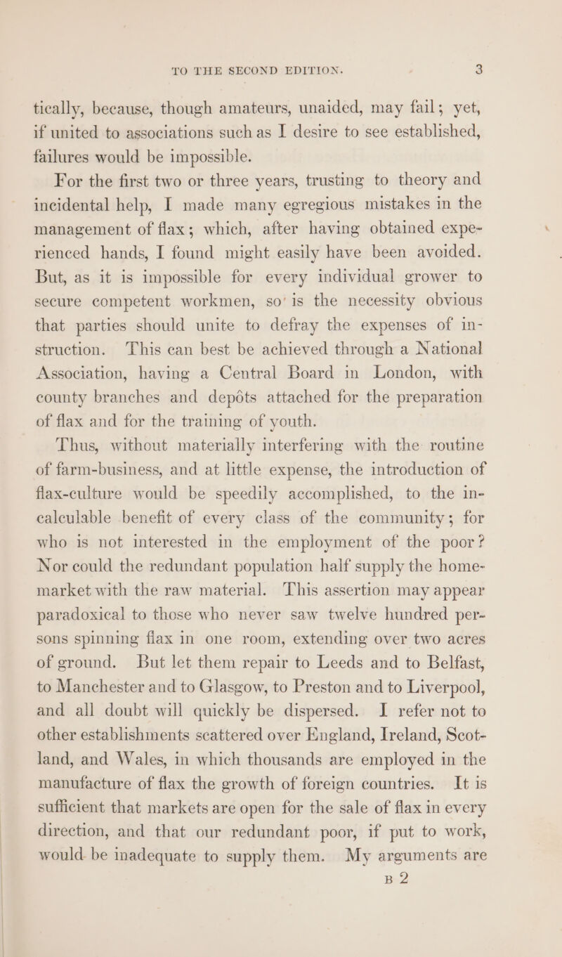 tically, because, though amateurs, unaided, may fail; yet, if united to associations such as I desire to see established, failures would be impossible. For the first two or three years, trusting to theory and incidental help, I made many egregious mistakes in the management of flax; which, after having obtained expe- rienced hands, I found might easily have been avoided. But, as it is impossible for every individual grower to secure competent workmen, so’ is the necessity obvious that parties should unite to defray the expenses of in- struction. This can best be achieved through a National Association, having a Central Board in London, with county branches and depéts attached for the preparation of flax and for the training of youth. Thus, without materially interfering with the routine of farm-business, and at little expense, the introduction of flax-culture would be speedily accomplished, to the in- calculable benefit of every class of the community; for who is not interested in the employment of the poor? Nor could the redundant population half supply the home- market with the raw material. This assertion may appear paradoxical to those who never saw twelve hundred per- sons spinning fiax in one room, extending over two acres of ground. But let them repair to Leeds and to Belfast, to Manchester and to Glasgow, to Preston and to Liverpool, and all doubt will quickly be dispersed. I refer not to other establishments scattered over England, Ireland, Scot- land, and Wales, in which thousands are employed in the manufacture of flax the growth of foreign countries. It is sufficient that markets are open for the sale of flax in every direction, and that our redundant poor, if put to work, would be inadequate to supply them. My arguments are B 2