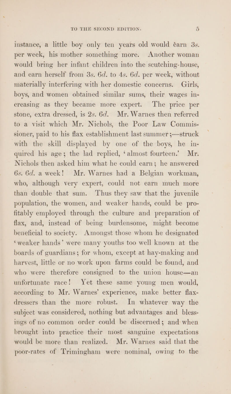 instance, a little boy only ten years old would éarn 3s. per week, his mother something more. Another woman would bring her infant children into the scutching- house, and earn herself from 3s. 6d. to 4s. 6d. per week, without materially interfering with her domestic concerns. Girls, boys, and women obtained similar sums, their wages in- creasing as they became more expert. The price per stone, extra dressed, is 2s. 6d. Mr. Warnes then referred to a visit which Mr. Nichols, the Poor Law Commis- sioner, paid to his flax establishment last summer ;—struck with the skill displayed by one of the boys, he in- quired his age; the lad replied, ‘almost fourteen. Mr. Nichols then asked him what he could earn; he answered 6s. 6d. a week! Mr. Warnes had a Belgian workman, who, although very expert, could not earn much more than double that sum. ‘Thus they saw that the juvenile population, the women, and weaker hands, could be pro- fitably employed through the culture and preparation of flax, and, instead of being burdensome, might become beneficial to society. Amongst those whom he designated ‘weaker hands’ were many youths too well known at the boards of guardians; for whom, except at hay-making and harvest, little or no work upon farms could be found, and who were therefore consigned to the union house—an unfortunate race! Yet these same young men would, according to Mr. Warnes’ experience, make better flax- dressers than the more robust. In whatever way the subject was considered, nothing but advantages and_bless- ings of no common order could be discerned; and: when brought into practice their most sanguine expectations would be more than realized. Mr. Warnes said that the poor-rates of Trimingham were nominal, owing to the