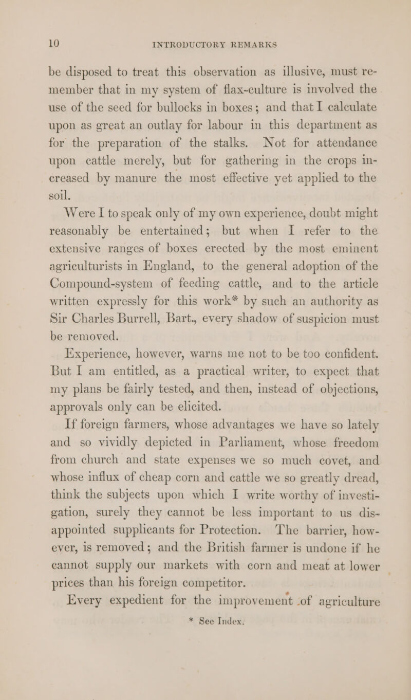 be disposed to treat this observation as illusive, must re- member that in my system of flax-culture is involved the use of the seed for bullocks in boxes; and that I calculate upon as great an outlay for labour in this department as for the preparation of the stalks. Not for attendance upon cattle merely, but for gathering in the crops in- creased by manure the most effective yet applied to the soul. Were I to speak only of my own experience, doubt might reasonably be entertained; but when I refer to the extensive ranges of boxes erected by the most eminent agriculturists in England, to the general adoption of the Compound-system of feeding cattle, and to the article written expressly for this work* by such an authority as Sir Charles Burrell, Bart., every shadow of suspicion must be removed. Experience, however, warns me not to be too confident. But I am entitled, as a practical writer, to expect that my plans be fairly tested, and then, instead of objections, approvals only can be elicited. If foreign farmers, whose advantages we have so lately and so vividly depicted in Parliament, whose freedom from church and state expenses we so much covet, and whose influx of cheap corn and cattle we so greatly dread, think the subjects upon which I write worthy of investi- gation, surely they cannot be less important to us dis- appointed supplicants for Protection. The barrier, how- ever, is removed; and the British farmer is undone if he cannot supply our markets with corn and meat at lower prices than his foreign competitor. Every expedient for the improvement of agriculture * See Index.