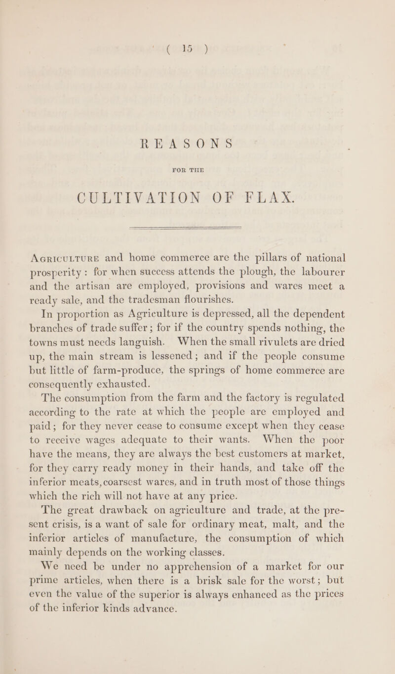 RoR A SONS FOR THE CULTIVATION OF FLAX. AcRicuLTURE and home commerce are the pillars of national prosperity : for when success attends the plough, the labourer and the artisan are employed, provisions and wares meet a ready sale, and the tradesman flourishes. In proportion as Agriculture is depressed, all the dependent branches of trade suffer ; for if the country spends nothing, the towns must needs languish. When the small rivulets are dried up, the main stream is lessened; and if the people consume but little of farm-produce, the springs of home commerce are consequently exhausted. The consumption from the farm and the factory is regulated according to the rate at which the people are employed and paid; for they never cease to consume except when they cease to receive wages adequate to their wants. When the poor have the means, they are always the best customers at market, for they carry ready money in their hands, and take off the inferior meats, coarsest wares, and in truth most of those things which the rich will not have at any price. The great drawback on agriculture and trade, at the pre- sent crisis, is a want of sale for ordinary meat, malt, and the inferior articles of manufacture, the consumption of which mainly depends on the working classes. We need be under no apprehension of a market for our prime articles, when there is a brisk sale for the worst; but even the value of the superior is always enhanced as the prices of the inferior kinds advance.