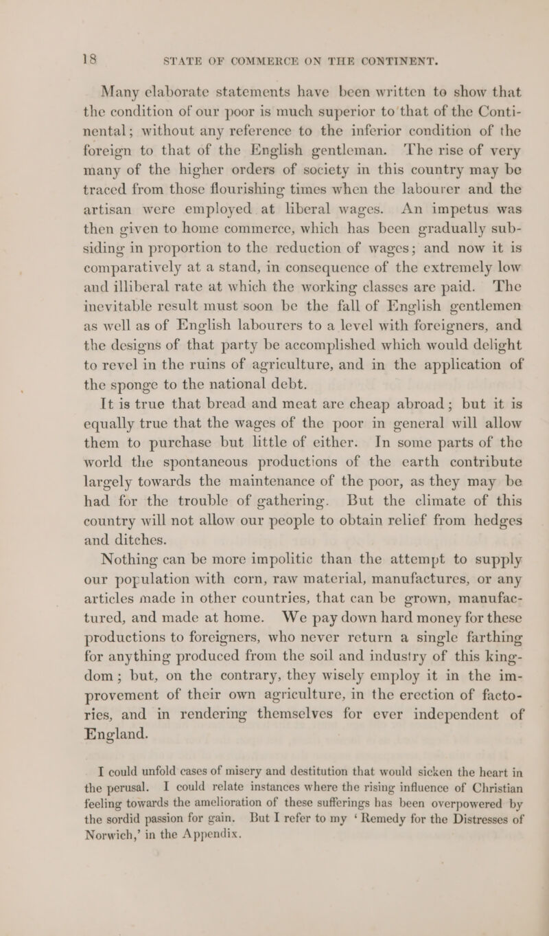 Many elaborate statements have been written to show that the condition of our poor is much superior to that of the Conti- nental; without any reference to the inferior condition of the foreign to that of the English gentleman. The rise of very many of the higher orders of society in this country may be traced from those flourishing times when the labourer and the artisan were employed at liberal wages. An impetus was then given to home commerce, which has been gradually sub- siding in proportion to the reduction of wages; and now it is comparatively at a stand, in consequence of the extremely low and illiberal rate at which the working classes are paid. The inevitable result must soon be the fall of English gentlemen as well as of English labourers to a level with foreigners, and the designs of that party be accomplished which would delight to revel in the ruins of agriculture, and in the application of the sponge to the national debt. It is true that bread and meat are cheap abroad; but it is equally true that the wages of the poor in general will allow them to purchase but little of either. In some parts of the world the spontaneous productions of the earth contribute largely towards the maintenance of the poor, as they may be had for the trouble of gathermg. But the climate of this country will not allow our people to obtain relief from hedges and ditches. Nothing can be more impolitic than the attempt to supply our population with corn, raw material, manufactures, or any articles made in other countries, that can be grown, manufac- tured, and made at home. We pay down hard money for these productions to foreigners, who never return a single farthing for anything produced from the soil and industry of this king- dom; but, on the contrary, they wisely employ it in the im- provement of their own agriculture, in the erection of facto- ries, and in rendering themselves for ever independent of England. I could unfold cases of misery and destitution that would sicken the heart in the perusal. I could relate instances where the rising influence of Christian feeling towards the amelioration of these sufferings has been overpowered by the sordid passion for gain. But I refer to my ‘ Remedy for the Distresses of Norwich,’ in the Appendix.