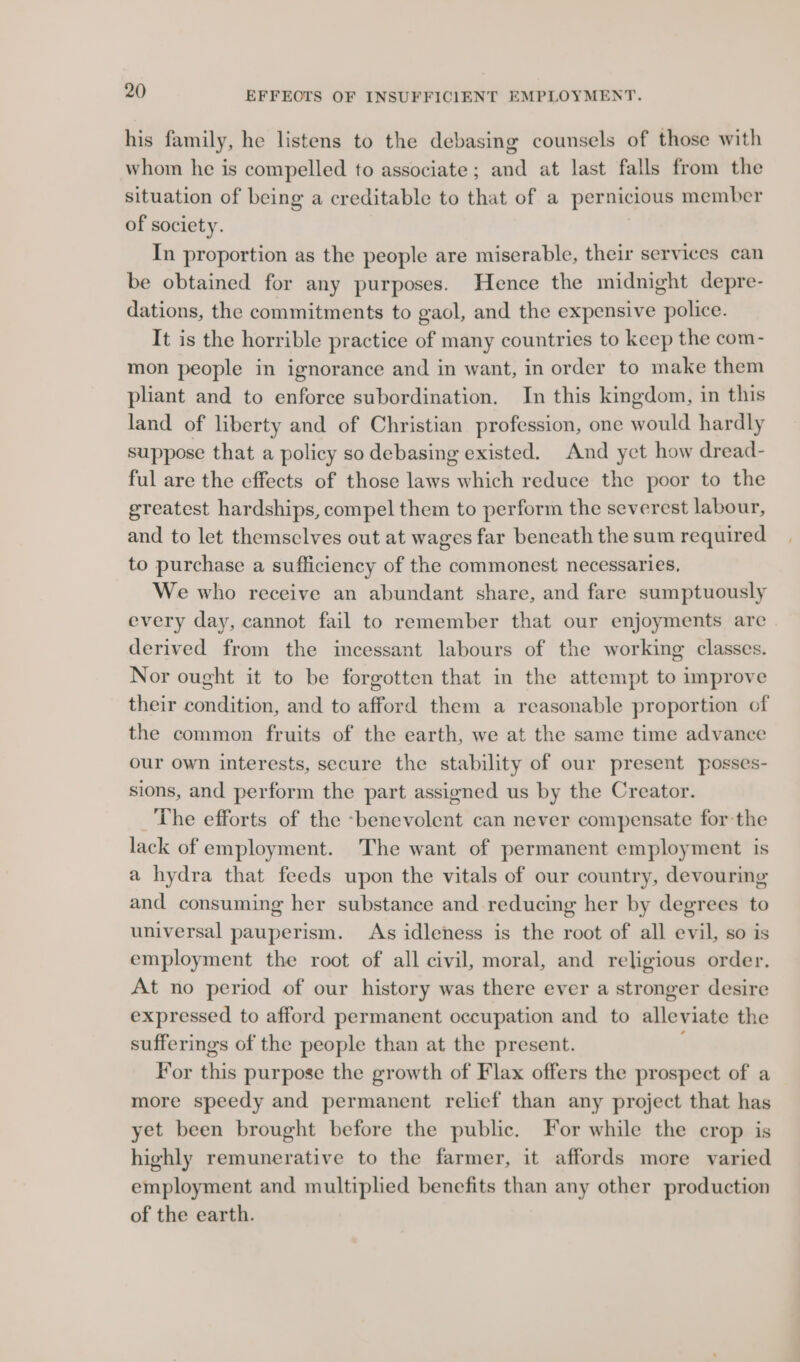 his family, he listens to the debasing counsels of those with whom he is compelled to associate; and at last falls from the situation of being a creditable to that of a pernicious member of society. 3 In proportion as the people are miserable, their services can be obtained for any purposes. Hence the midnight depre- dations, the commitments to gaol, and the expensive police. It is the horrible practice of many countries to keep the com- mon people in ignorance and in want, in order to make them pliant and to enforce subordination. In this kingdom, in this land of liberty and of Christian profession, one would hardly suppose that a policy so debasing existed. And yet how dread- ful are the effects of those laws which reduce the poor to the greatest hardships, compel them to perform the severest labour, and to let themselves out at wages far beneath the sum required to purchase a sufficiency of the commonest necessaries. We who receive an abundant share, and fare sumptuously every day, cannot fail to remember that our enjoyments are derived from the incessant labours of the working classes. Nor ought it to be forgotten that in the attempt to improve their condition, and to afford them a reasonable proportion of the common fruits of the earth, we at the same time advance our own interests, secure the stability of our present posses- sions, and perform the part assigned us by the Creator. The efforts of the -benevolent can never compensate for the lack of employment. The want of permanent employment is a hydra that feeds upon the vitals of our country, devouring and consuming her substance and reducing her by degrees to universal pauperism. As idleness is the root of all evil, so is employment the root of all civil, moral, and religious order. At no period of our history was there ever a stronger desire expressed to afford permanent occupation and to alleviate the sufferings of the people than at the present. For this purpose the growth of Flax offers the prospect of a more speedy and permanent relief than any project that has yet been brought before the public. For while the crop is highly remunerative to the farmer, it affords more varied employment and multiplied benefits than any other production of the earth.