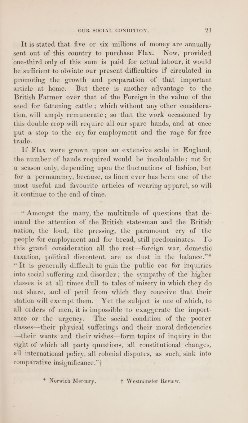 It is stated that five or six millions of money are annually sent out of this country to purchase Flax. Now, provided one-third only of this sum is paid for actual labour, it would be sufficient to obviate our present difficulties if circulated in promoting the growth and preparation of that important article at home. But there is another advantage to the British Farmer over that of the Foreign in the value of the seed for fattening cattle; which without any other considera- tion, will amply remunerate; so that the work occasioned by this double crop will require all our spare hands, and at once put a stop to the cry for employment and the rage for free trade. If Flax were grown upon an extensive scale in England, the number of hands required would be incalculable ; not for a season only, depending upon the fluctuations of fashion, but for a permanency, because, as linen ever has been one of the most useful and favourite articles of wearing apparel, so will it continue to the end of time. “Amongst the many, the multitude of questions that de- mand the attention of the British statesman and the British nation, the loud, the pressing, the paramount cry of the people for employment and for bread, still predominates. To this grand consideration all the rest—foreign war, domestic taxation, political discontent, are as dust in the balance.’* “Tt is generally difficult to gain the public ear for mquiries into social suffering and disorder; the sympathy of the higher classes is at all times dull to tales of misery in which they do not share, and of peril from which they conceive that their station will exempt them. Yet the subject is one of which, to all orders of men, it is impossible to exaggerate the import- ance or the urgency. ‘The social condition of the poorer classes—their physical sufferings and their moral deficiencies —their wants and their wishes—form topics of inquiry in the sight of which all party questions, all constitutional changes, all international policy, all colonial disputes, as such, sink into comparative insignificance.” + * Norwich Mercury, +t Westminster Review.