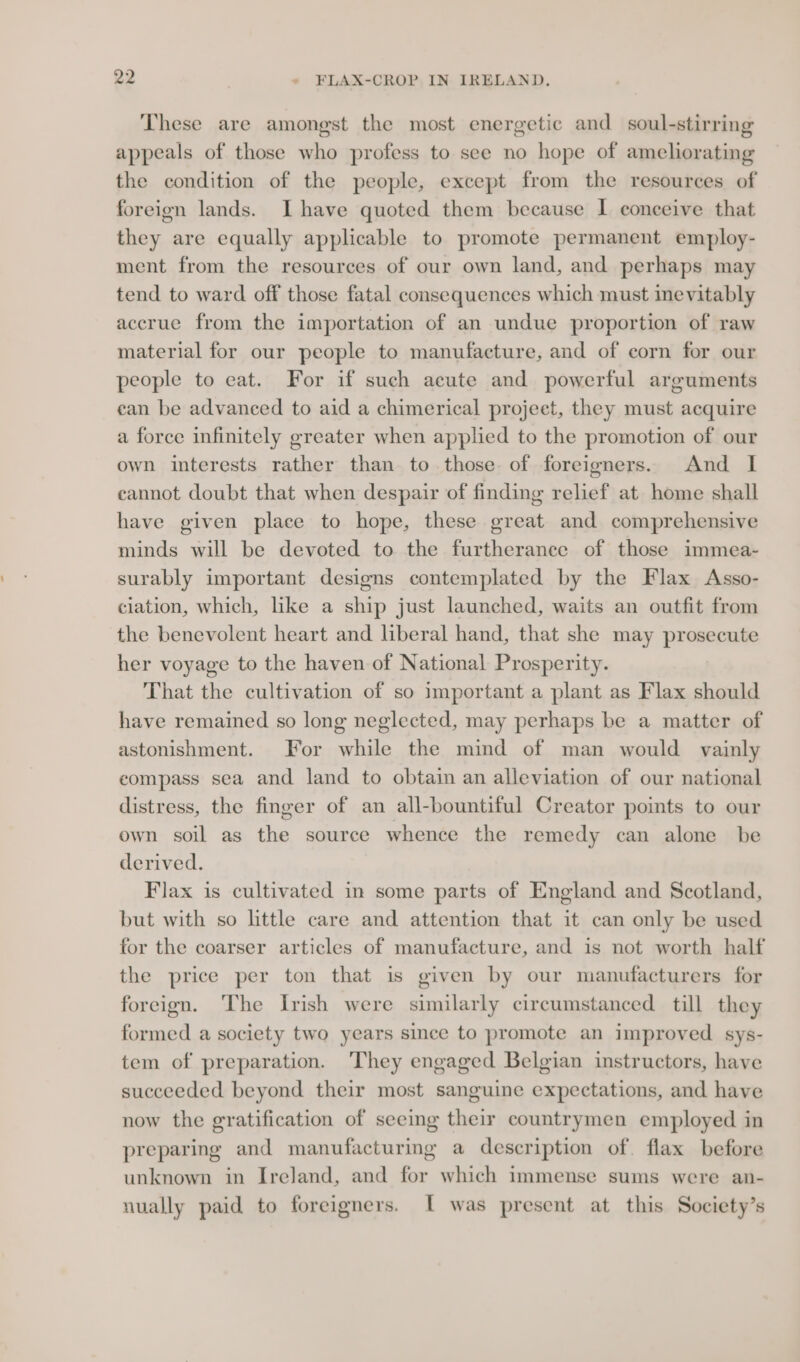 These are amongst the most energetic and soul-stirring appeals of those who profess to see no hope of ameliorating the condition of the people, except from the resources of foreign lands. Ihave quoted them because I conceive that they are equally applicable to promote permanent employ- ment from the resources of our own land, and perhaps may tend to ward off those fatal consequences which must inevitably accrue from the importation of an undue proportion of raw material for our people to manufacture, and of corn for our people to eat. For if such acute and powerful arguments ean be advanced to aid a chimerical projeet, they must acquire a force infinitely greater when applied to the promotion of our own interests rather than to those of foreigners. And I cannot doubt that when despair of finding relief at home shall have given place to hope, these great and comprehensive minds will be devoted to the furtherance of those immea- surably important designs contemplated by the Flax Asso- ciation, which, like a ship just launched, waits an outfit from the benevolent heart and liberal hand, that she may prosecute her voyage to the haven of National Prosperity. That the cultivation of so important a plant as Flax should have remained so long neglected, may perhaps be a matter of astonishment. For while the mind of man would vainly eompass sea and land to obtain an alleviation of our national distress, the finger of an all-bountiful Creator points to our own soil as the source whence the remedy can alone be derived. Flax is cultivated in some parts of England and Scotland, but with so little care and attention that it can only be used for the coarser articles of manufacture, and is not worth half the price per ton that is given by our manufacturers for foreign. The Irish were similarly circumstanced till they formed a society two years since to promote an improved sys- tem of preparation. They engaged Belgian instructors, have succeeded beyond their most sanguine expectations, and have now the gratification of seeing their countrymen employed in preparing and manufacturing a description of. flax before unknown in Ireland, and for which immense sums were an- nually paid to foreigners. I was present at this Society’s