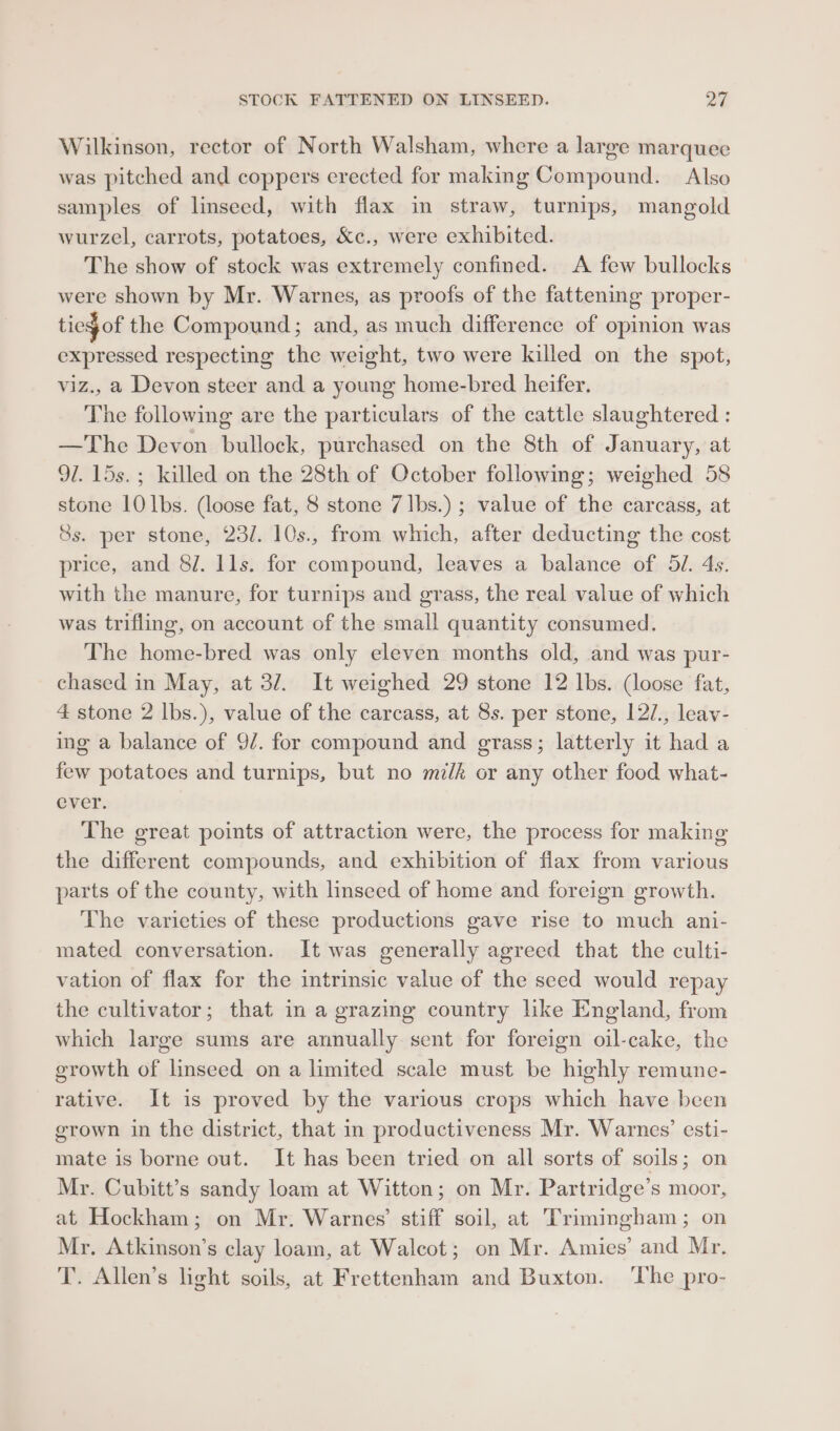 STOCK FATTENED ON LINSEED. an Wilkinson, rector of North Walsham, where a large marquee was pitched and coppers erected for making Compound. Also samples of linseed, with flax in straw, turnips, mangold wurzel, carrots, potatoes, &amp;c., were exhibited. The show of stock was extremely confined. A few bullocks were shown by Mr. Warnes, as proofs of the fattening proper- tieg of the Compound; and, as much difference of opinion was expressed respecting the weight, two were killed on the spot, viz., a Devon steer and a young home-bred heifer. The following are the particulars of the cattle slaughtered : —The Devon bullock, purchased on the 8th of January, at 91. 15s.; killed on the 28th of October following; weighed 58 stone 10 lbs. (loose fat, 8 stone 7 lbs.) ; value of the carcass, at 8s. per stone, 23/. 10s., from which, after deducting the cost price, and 8/. lls. for compound, leaves a balance of 5/. 4s. with the manure, for turnips and grass, the real value of which was trifling, on account of the small quantity consumed. The home-bred was only eleven months old, and was pur- chased in May, at 32. It weighed 29 stone 12 lbs. (loose fat, 4 stone 2 lbs.), value of the carcass, at 8s. per stone, 12/., leav- ing a balance of 9/. for compound and grass; latterly it had a few potatoes and turnips, but no milk or any other food what- ever. The great points of attraction were, the process for making the different compounds, and exhibition of flax from various parts of the county, with linseed of home and foreign growth. The varieties of these productions gave rise to much ani- mated conversation. It was generally agreed that the culti- vation of flax for the intrinsic value of the seed would repay the cultivator; that in a grazing country like England, from which large sums are annually sent for foreign oil-cake, the growth of linseed on a limited scale must be highly remune- rative. It is proved by the various crops which have been grown in the district, that in productiveness Mr. Warnes’ esti- mate is borne out. It has been tried on all sorts of soils; on Mr. Cubitt’s sandy loam at Witton; on Mr. Partridge’s moor, at Hockham; on Mr. Warnes’ stiff soil, at Trimingham; on Mr. Atkinson’s clay loam, at Walcot; on Mr. Amies’ and Mr. T. Allen’s light soils, at Frettenham and Buxton. ‘Lhe pro-