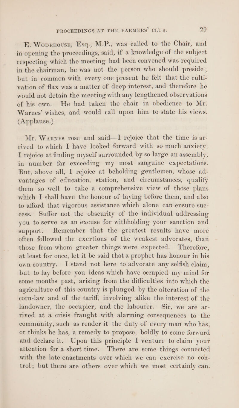 E. Wopenovss, Esq., M.P., was called to the Chair, and in opening the procecdings, said, if a knowledge of the subject respecting which the meeting had been convened was required in the chairman, he was not the person who should preside ; but in common with every one present he felt that the culti- vation of flax was a matter of deep interest, and therefore he would not detain the meeting with any lengthened observations of his own. He had taken the chair in obedience to Mr. Warnes’ wishes, and would call upon him to state his views. (Applause.) Mr. Warnes rose and said—lI rejoice that the time is ar- rived to which I have looked forward with so much anxiety. I rejoice at finding myself surrounded by so large an assembly, in number far exceeding my most sanguine expectations. But, above all, I rejoice at beholding gentlemen, whose ad- vantages of education, station, and circumstances, qualify them so well to take a comprehensive view of those plans which I shall have the honour of laying before them, and also to afford that vigorous assistance which alone can ensure suc- cess. Suffer not the obscurity of the individual addressing you to serve as an excuse for withholding your sanction and support. Remember that the greatest results have more often followed the exertions of the weakest advocates, than those from whom greater things were expected. Therefore, at least for once, let it be said that a prophet has honour in his own country. I stand not here to advocate any selfish claim, but to lay before you ideas which have occupied my mind for some months past, arising from the difficulties into which the agriculture of this country is plunged by the alteration of the corn-law and of the tariff, involving alike the interest of the landowner, the occupier, and the labourer. Sir, we are ar- rived at a crisis fraught with alarming consequences to the community, such as render it the duty of every man who has, or thinks he has, a remedy to propose, boldly to come forward and declare it. Upon this principle I venture to claim your attention for a short time. ‘There are some things connected with the late enactments over which we can exercise no con- trol; but there are others over which we most certainly can.