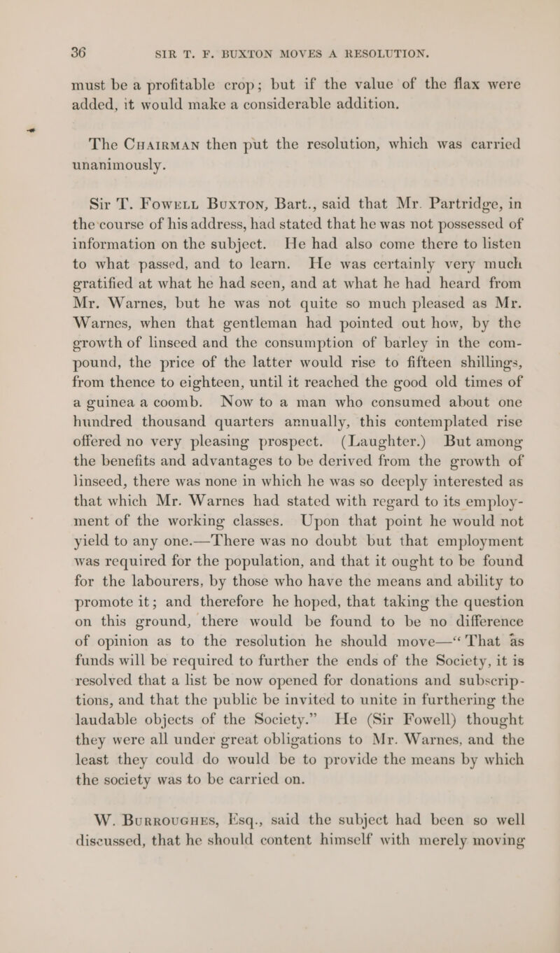 must be a profitable crop; but if the value of the flax were added, it would make a considerable addition. The CuairMAn then put the resolution, which was carried unanimously. Sir T. Fowrtt Buxton, Bart., said that Mr. Partridge, in the:course of his address, had stated that he was not possessed of information on the subject. He had also come there to listen to what passed, and to learn. He was certainly very much gratified at what he had seen, and at what he had heard from Mr. Warnes, but he was not quite so much pleased as Mr. Warnes, when that gentleman had pointed out how, by the erowth of linseed and the consumption of barley in the com- pound, the price of the latter would rise to fifteen shillings, from thence to eighteen, until it reached the good old times of a guinea acoomb. Now to a man who consumed about one hundred thousand quarters annually, this contemplated rise offered no very pleasing prospect. (Laughter.) But among the benefits and advantages to be derived from the growth of linseed, there was none in which he was so deeply interested as that which Mr. Warnes had stated with regard to its employ- ment of the working classes. Upon that point he would not yield to any one.—There was no doubt but that employment was required for the population, and that it ought to be found for the labourers, by those who have the means and ability to promote it; and therefore he hoped, that taking the question on this ground, there would be found to be no difference of opinion as to the resolution he should move—‘ That 4s funds will be required to further the ends of the Society, it is resolved that a list be now opened for donations and subscrip- tions, and that the public be invited to unite in furthering the laudable objects of the Society.” He (Sir Fowell) thought they were all under great obligations to Mr. Warnes, and the least they could do would be to provide the means by which the society was to be carried on. W. Burroveuss, Esq., said the subject had been so well discussed, that he should content himself with merely moving