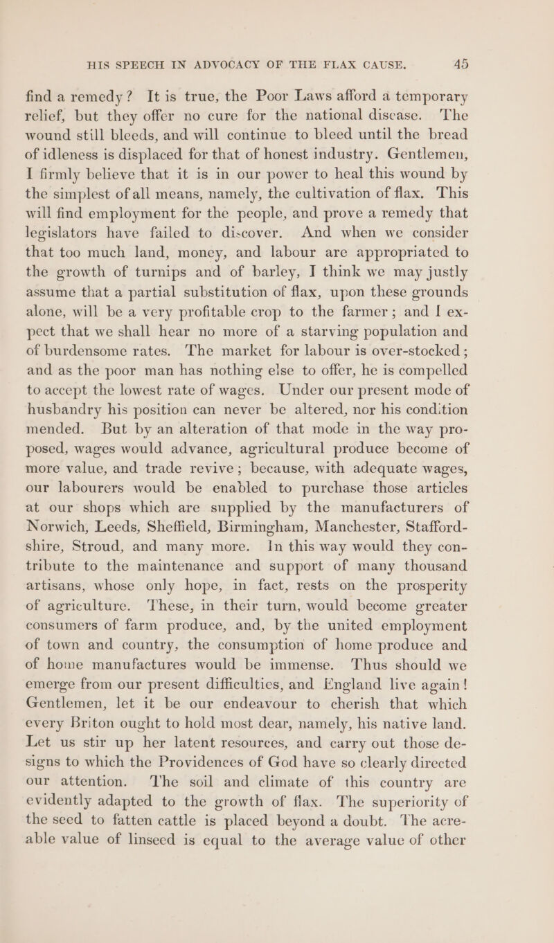 find a remedy? It is true, the Poor Laws afford a temporary relief, but they offer no cure for the national disease. The wound still bleeds, and will continue to bleed until the bread of idleness is displaced for that of honest industry. Gentlemen, I firmly believe that it is in our power to heal this wound by the simplest of all means, namely, the cultivation of flax. This will find employment for the people, and prove a remedy that legislators have failed to discover. And when we consider that too much land, money, and labour are appropriated to the growth of turnips and of barley, I think we may justly assume that a partial substitution of flax, upon these grounds alone, will be a very profitable crop to the farmer; and I ex- pect that we shall hear no more of a starving population and of burdensome rates. The market for labour is over-stocked ; and as the poor man has nothing else to offer, he is compelled to accept the lowest rate of wages. Under our present mode of husbandry his position can never be altered, nor his condition mended. But by an alteration of that mode in the way pro- posed, wages would advance, agricultural produce become of more value, and trade revive; because, with adequate wages, our labourers would be enabled to purchase those articles at our shops which are supplied by the manufacturers of Norwich, Leeds, Sheffield, Birmingham, Manchester, Stafford- shire, Stroud, and many more. In this way would they con- tribute to the maintenance and support of many thousand artisans, whose only hope, in fact, rests on the prosperity of agriculture. ‘These, in their turn, would become greater consumers of farm produce, and, by the united employment of town and country, the consumption of home produce and of home manufactures would be immense. Thus should we emerge from our present difficulties, and England live again! Gentlemen, let it be our endeavour to cherish that which every Briton ought to hold most dear, namely, his native land. Let us stir up her latent resources, and carry out those de- signs to which the Providences of God have so clearly directed our attention. ‘The soil and climate of this country are evidently adapted to the growth of flax. The superiority of the seed to fatten cattle is placed beyond a doubt. The acre- able value of linseed is equal to the average value of other