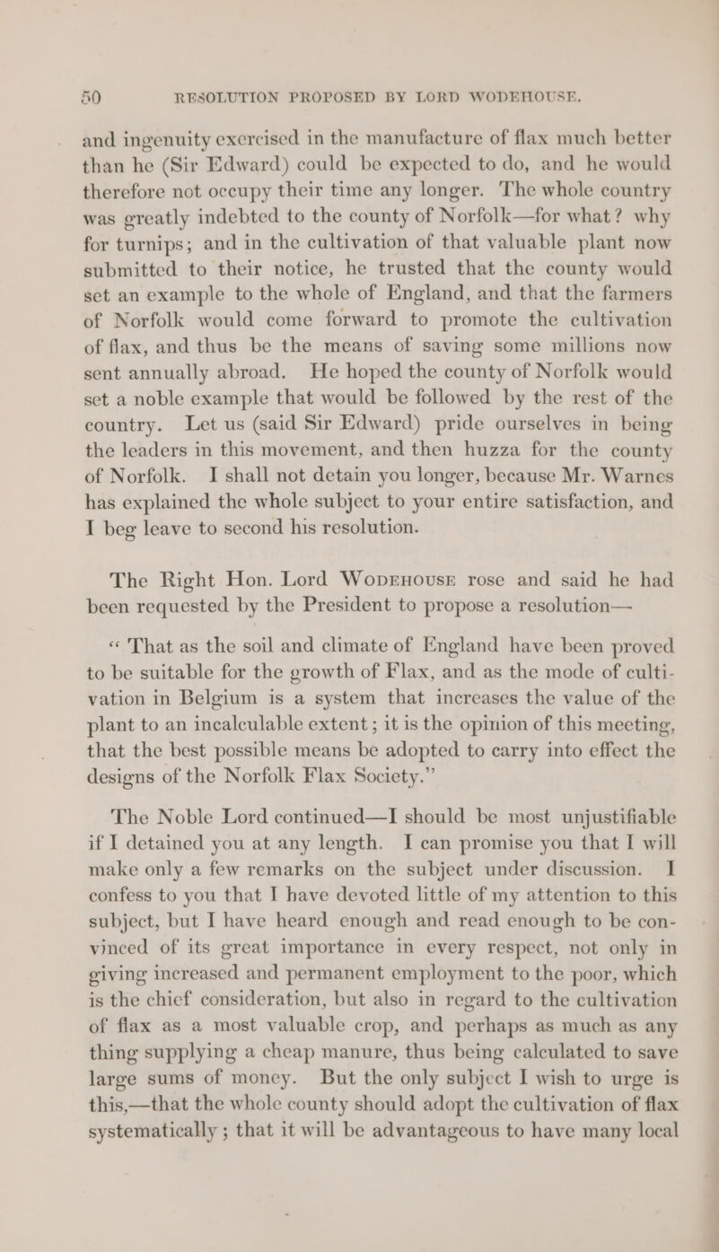 o0 RESOLUTION PROPOSED BY LORD WODEHOUSE, and ingenuity exercised in the manufacture of flax much better than he (Sir Edward) could be expected to do, and he would therefore not occupy their time any longer. The whole country was greatly indebted to the county of Norfolk—for what? why for turnips; and in the cultivation of that valuable plant now submitted to their notice, he trusted that the county would set an example to the whele of England, and that the farmers of Norfolk would come forward to promote the cultivation of flax, and thus be the means of saving some millions now sent annually abroad. He hoped the county of Norfolk would set a noble example that would be followed by the rest of the country. Let us (said Sir Edward) pride ourselves in being the leaders in this movement, and then huzza for the county of Norfolk. I shall not detain you longer, because Mr. Warnes has explained the whole subject to your entire satisfaction, and I beg leave to second his resolution. The Right Hon. Lord WopEnousE rose and said he had been requested by the President to propose a resolution— « That as the soil and climate of England have been proved to be suitable for the growth of Flax, and as the mode of culti- vation in Belgium is a system that increases the value of the plant to an incalculable extent ; it is the opinion of this meeting, that the best possible means be adopted to carry into effect the designs of the Norfolk Flax Society.” The Noble Lord continued—I should be most unjustifiable if I detained you at any length. I can promise you that I will make only a few remarks on the subject under discussion. I confess to you that I have devoted little of my attention to this subject, but I have heard enough and read enough to be con- vinced of its great importance in every respect, not only in giving increased and permanent employment to the poor, which is the chief consideration, but also in regard to the cultivation of flax as a most valuable crop, and perhaps as much as any thing supplying a cheap manure, thus being calculated to save large sums of money. But the only subject I wish to urge is this,—that the whole county should adopt the cultivation of flax systematically ; that it will be advantageous to have many local