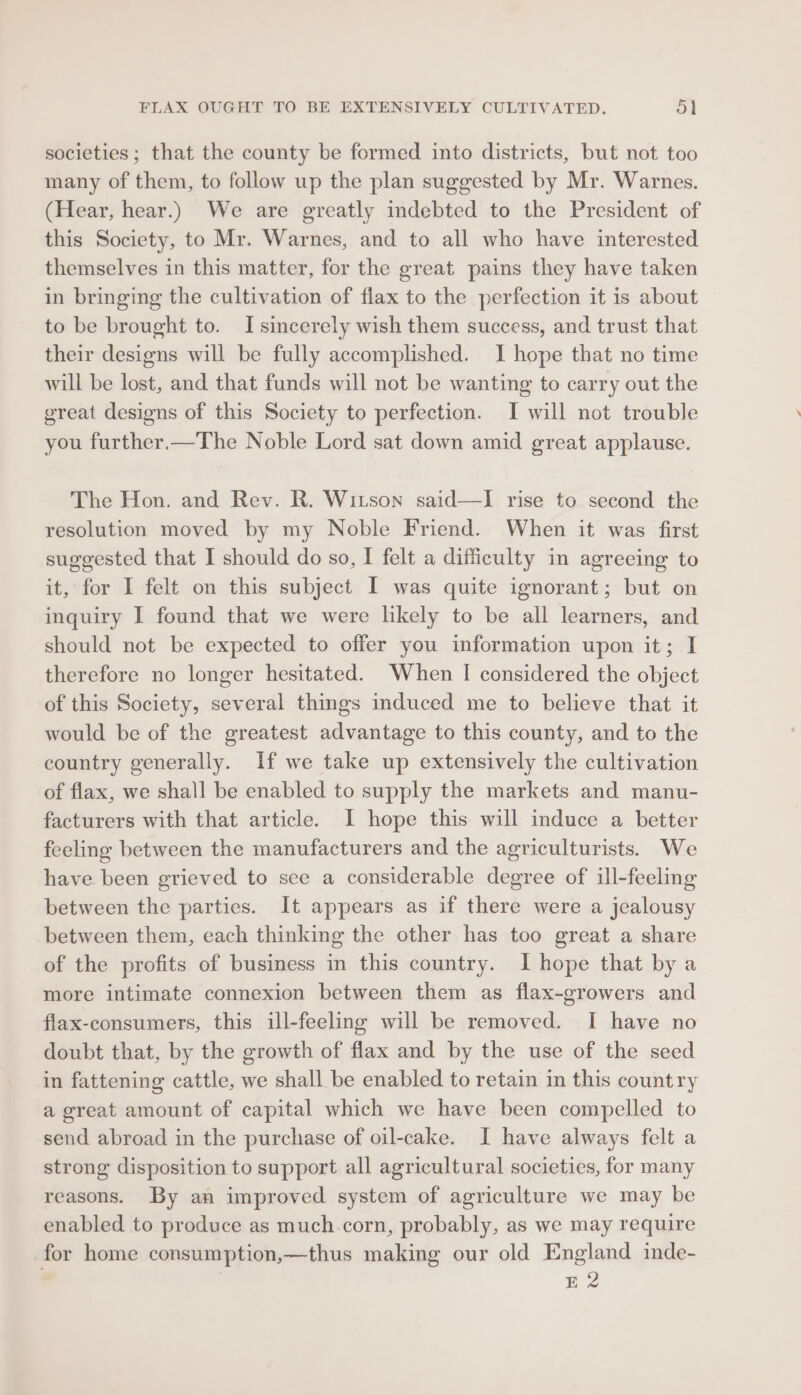 FLAX OUGHT TO BE EXTENSIVELY CULTIVATED. ad societies; that the county be formed into districts, but not too many of them, to follow up the plan suggested by Mr. Warnes. (Hear, hear.) We are greatly indebted to the President of this Society, to Mr. Warnes, and to all who have interested themselves in this matter, for the great pains they have taken in bringing the cultivation of flax to the perfection it is about to be brought to. I sincerely wish them success, and trust that their designs will be fully accomplished. I hope that no time will be lost, and that funds will not be wanting to carry out the great designs of this Society to perfection. I will not trouble you further.—The Noble Lord sat down amid great applause. The Hon. and Rev. R. Witson said—lI rise to second the resolution moved by my Noble Friend. When it was first suggested that I should do so, I felt a difficulty in agreeing to it, for I felt on this subject I was quite ignorant; but on inquiry I found that we were likely to be all learners, and should not be expected to offer you information upon it; I therefore no longer hesitated. When I considered the object of this Society, several things induced me to believe that it would be of the greatest advantage to this county, and to the country generally. If we take up extensively the cultivation of flax, we shall be enabled to supply the markets and manu- facturers with that article. I hope this will induce a better feeling between the manufacturers and the agriculturists. We have. been grieved to see a considerable degree of ill-feeling between the parties. It appears as if there were a jealousy between them, each thinking the other has too great a share of the profits of business in this country. I hope that by a more intimate connexion between them as flax-growers and flax-consumers, this ill-feeling will be removed. I have no doubt that, by the growth of flax and by the use of the seed in fattening cattle, we shall be enabled to retain in this country a great amount of capital which we have been compelled to send abroad in the purchase of oil-cake. I have always felt a strong disposition to support all agricultural societies, for many reasons. By an improved system of agriculture we may be enabled to produce as much.corn, probably, as we may require for home consumption,—thus making our old England inde- | E2