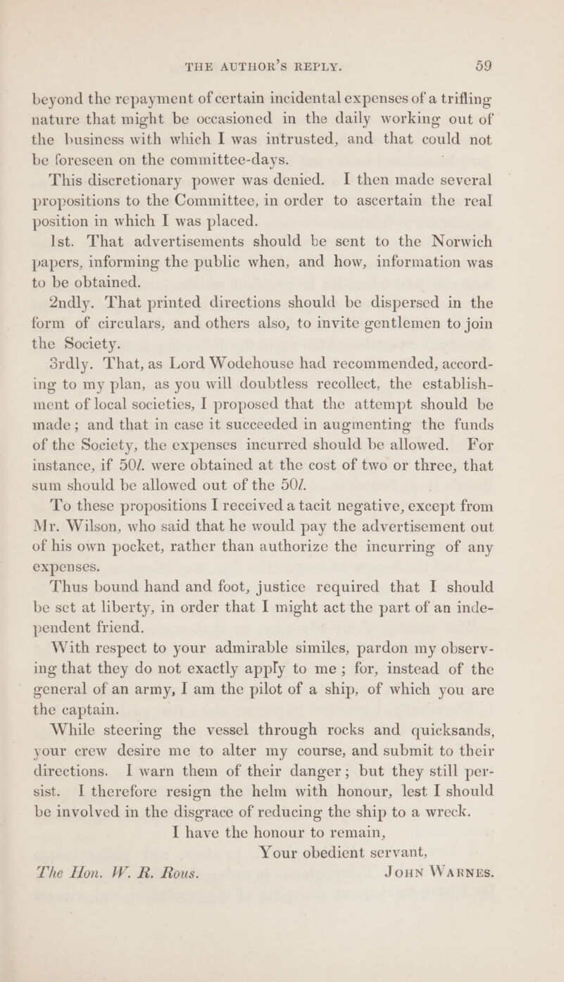 beyond the repayment of certain incidental expenses of a trifling nature that might be occasioned in the daily working out of the business with which I was intrusted, and that emul not be foreseen on the committee- -days. This discretionary power was denied. I then made several propositions to the Committee, in order to ascertain the real position in which I was placed. Ist. That advertisements should be sent to the Norwich papers, informing the public when, and how, information was to be obtained. 2ndly. That printed directions should be dispersed in the form of circulars, and others also, to invite gentlemen to join the Society. ordly. That, as Lord Wodehouse had recommended, accord- ing to my plan, as you will doubtless recollect, the establish- ment of local societies, I proposed that the attempt should be made; and that in case it succeeded in augmenting the funds of the Society, the expenses incurred should be allowed. For instance, if 50/. were obtained at the cost of two or three, that sum should be allowed out of the 507. To these propositions I received a tacit negative, except from Mr. Wilson, who said that he would pay the advertisement out of his own pocket, rather than authorize the incurring of any expenses. Thus bound hand and foot, justice required that I should be set at liberty, in order that I might act the part of an inde- pendent friend. With respect to your admirable similes, pardon my observ- ing that they do not exactly apply to me; for, instead of the general of an army, I am the pilot of a ship, of which you are the captain. While steermg the vessel through rocks and quicksands, your crew desire me to alter my course, and submit to their directions. I warn them of their danger; but they still per- sist. I therefore resign the helm with honour, lest I should be involved in the disgrace of reducing the ship to a wreck. I have the honour to remain, Your obedient servant, The Hon. W. R. Rous. JouNn WARNES.