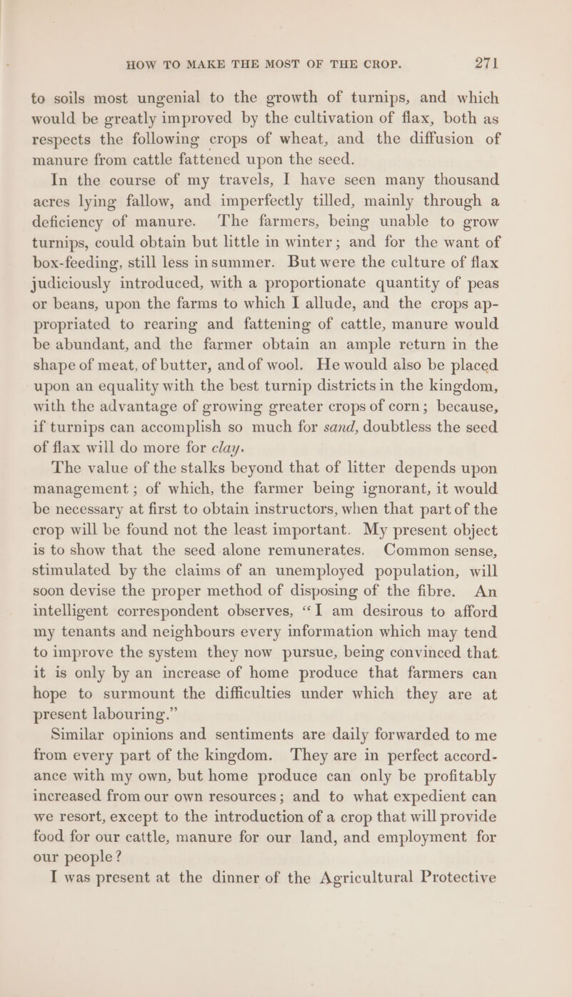 HOW TO MAKE THE MOST OF THE CROP. 27) to soils most ungenial to the growth of turnips, and which would be greatly improved by the cultivation of flax, both as respects the following crops of wheat, and the diffusion of manure from cattle fattened upon the seed. In the course of my travels, I have seen many thousand acres lying fallow, and imperfectly tilled, mainly through a deficiency of manure. The farmers, being unable to grow turnips, could obtain but little in winter; and for the want of box-feeding, still less insummer. But were the culture of flax judiciously introduced, with a proportionate quantity of peas or beans, upon the farms to which I allude, and the crops ap- propriated to rearing and fattening of cattle, manure would be abundant, and the farmer obtain an ample return in the shape of meat, of butter, andof wool. He would also be placed upon an equality with the best turnip districts in the kingdom, with the advantage of growing greater crops of corn; because, if turnips can accomplish so much for sand, doubtless the seed of flax will do more for clay. The value of the stalks beyond that of litter depends upon management; of which, the farmer being ignorant, it would be necessary at first to obtain instructors, when that part of the crop will be found not the least important. My present object is to show that the seed alone remunerates. Common sense, stimulated by the claims of an unemployed population, will soon devise the proper method of disposing of the fibre. An intelligent correspondent observes, “1 am desirous to afford my tenants and neighbours every information which may tend to improve the system they now pursue, being convinced that it is only by an increase of home produce that farmers can hope to surmount the difficulties under which they are at present labouring.” Similar opinions and sentiments are daily forwarded to me from every part of the kingdom. They are in perfect accord- ance with my own, but home produce can only be profitably increased from our own resources; and to what expedient can we resort, except to the introduction of a crop that will provide food for our cattle, manure for our land, and employment for our people? I was present at the dinner of the Agricultural Protective