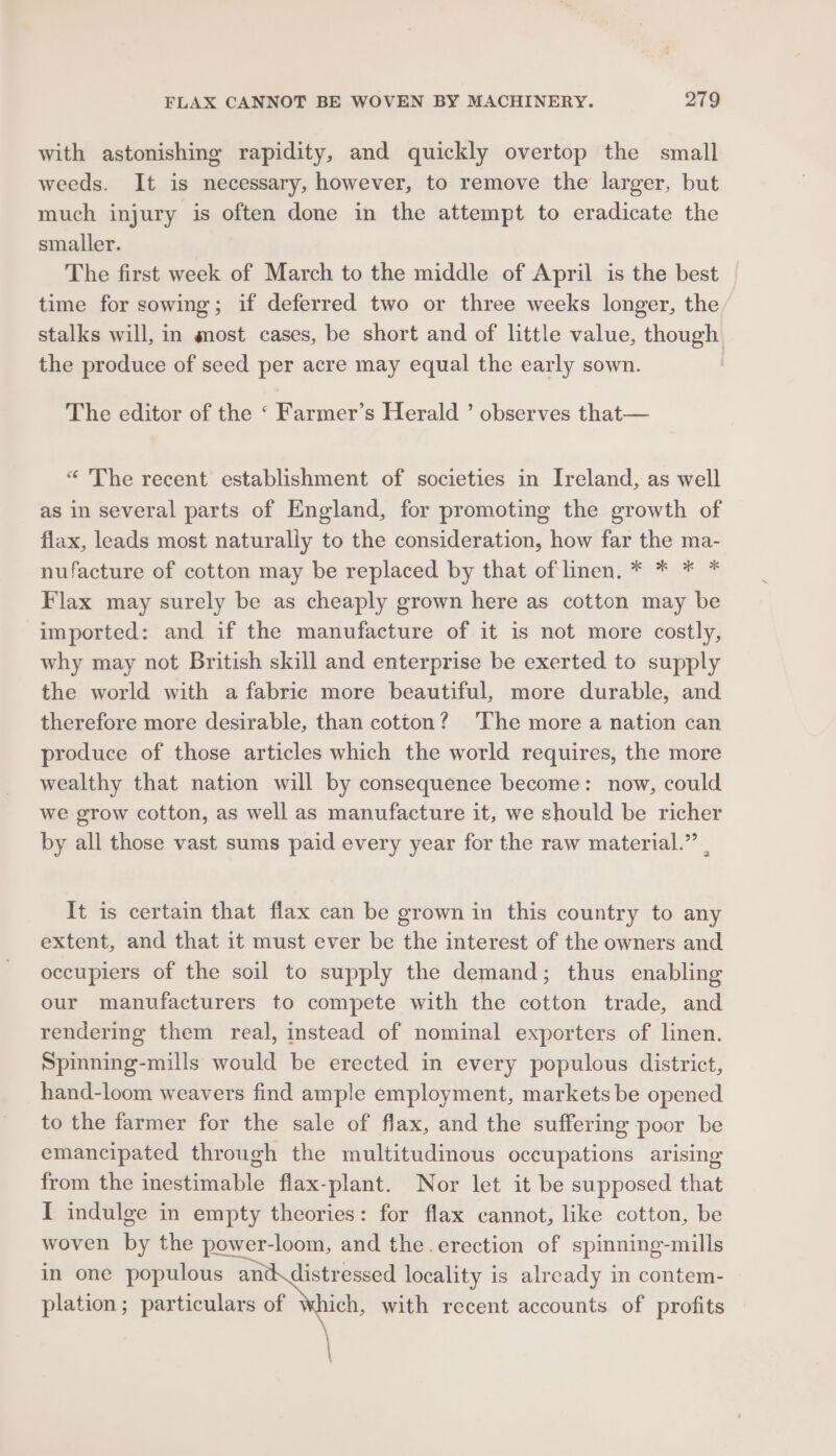 with astonishing rapidity, and quickly overtop the small weeds. It is necessary, however, to remove the larger, but much injury is often done in the attempt to eradicate the smaller. The first week of March to the middle of April is the best time for sowing; if deferred two or three weeks longer, the stalks will, in most cases, be short and of little value, though the produce of seed per acre may equal the early sown. The editor of the ‘ Farmer’s Herald ’ observes that— “ The recent establishment of societies in Ireland, as well as in several parts of England, for promoting the growth of flax, leads most naturally to the consideration, how far the ma- nufacture of cotton may be replaced by that oflinen. * * * * Flax may surely be as cheaply grown here as cotton may be imported: and if the manufacture of it is not more costly, why may not British skill and enterprise be exerted to supply the world with a fabric more beautiful, more durable, and therefore more desirable, than cotton? ‘The more a nation can produce of those articles which the world requires, the more wealthy that nation will by consequence become: now, could we grow cotton, as well as manufacture it, we should be richer by all those vast sums paid every year for the raw material.” | It is certain that flax can be grown in this country to any extent, and that it must ever be the interest of the owners and occupiers of the soil to supply the demand; thus enabling our manufacturers to compete with the cotton trade, and rendering them real, instead of nominal exporters of linen. Spinning-mills would be erected in every populous district, hand-loom weavers find ample employment, markets be opened to the farmer for the sale of flax, and the suffering poor be emancipated through the multitudinous occupations arising from the inestimable flax-plant. Nor let it be supposed that I indulge in empty theories: for flax cannot, like cotton, be woven by the power-loom, and the erection of spinning-mills in one populous vet Wh locality is already in contem- plation; particulars of Which, with recent accounts of profits