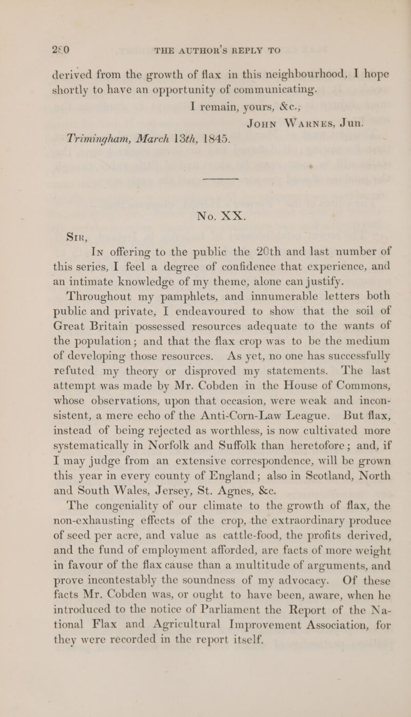 derived from the growth of flax in this neighbourhood, I hope shortly to have an opportunity of communicating. I remain, yours, &amp;c., Joun WARNES, Jun. Trimingham, March 13th, 1845. No. XX. Sir, In offering to the public the 20th and last number of this series, 1 feel a degree of confidence that experience, and an intimate knowledge of my theme, alone can justify. Throughout my pamphlets, and innumerable letters both public and private, I endeavoured to show that the soil of Great Britain possessed resources adequate to the wants of the population; and that the flax crop was to be the medium of developing those resources. As yet, no one has successfully refuted my theory or disproved my statements. The last attempt was made by Mr. Cobden in the House of Commons, whose observations, upon that occasion, were weak and incon- sistent, a mere echo of the Anti-Corn-Law League. But flax, instead of being rejected as worthless, is now cultivated more systematically in Norfolk and Suffolk than heretofore ; and, if I may judge from an extensive correspondence, will be grown this year in every county of England; also in Scotland, North and South Wales, Jersey, St. Agnes, &amp;c. The congeniality of our climate to the growth of flax, the non-exhausting effects of the crop, the extraordinary produce of seed per acre, and value as cattle-food, the profits derived, and the fund of employment afforded, are facts of more weight in favour of the flax cause than a multitude of arguments, and prove incontestably the soundness of my advocacy. Of these facts Mr. Cobden was, or ought to have been, aware, when he introduced to the notice of Parliament the Report of the Na- tional Flax and Agricultural Improvement Association, for they were recorded in the report itself.