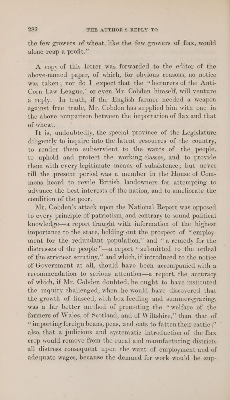 the few growers of wheat, like the few growers of flax, would alone reap a profit.” A copy of this letter was forwarded to the editor of the above-named paper, of which, for obvious reasons, no notice was taken; nor do | expect that the “lecturers of the Anti- Corn-Law League,” or even Mr. Cobden himself, will venture a reply. In truth, if the English farmer needed a weapon against free trade, Mr. Cobden has supplied him with one in the above comparison between the importation of flax and that of wheat. It is, undoubtedly, the special province of the Legislature diligently to inquire into the latent resources of the country, to render them subservient to the wants of the people, to uphold and protect the working classes, and to provide them with every legitimate means of subsistence; but never till the present period was a member in the House of Com- mons heard to revile British landowners for attempting to advance the best interests of the nation, and to ameliorate the condition of the poor. Mr. Cobden’s attack upon the National Report was opposed to every principle of patriotism, and contrary to sound. political knowledge—a report fraught with information of the highest importance to the state, holding out the prospect of “employ- ment for the redundant population,” and “a remedy for the distresses of the people ”—a report “submitted to the ordeal of the strictest scrutiny,’ and which, if introduced to the notice of Government at all, should have been accompanied with a recommendation to serious attention—a report, the accuracy of which, if Mr. Cobden doubted, he ought to have instituted the inquiry challenged, when he would have discovered that the growth of linseed, with box-feeding and summer-grazing, was a far better method of promoting the “welfare of the farmers of Wales, of Scotland, and of Wiltshire,” than that of “importing foreign beans, peas, and oats to fatten their cattle ;” ~ also, that a judicious and systematic introduction of the flax crop would remove from the rural and manufacturing districts all distress consequent upon the want of employment and of adequate wages, because the demand for work would be sup-