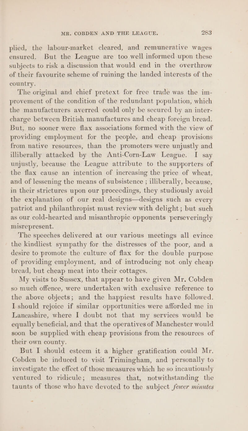 plied, the labour-market cleared, and remunerative wages ensured. But the League are too well informed upon these subjects to risk a discussion that would end in the overthrow of their favourite scheme of ruining the landed interests of the country. The original and chief pretext for free trade was the im- provement of the condition of the redundant population, which the manufacturers averred could only be secured by an inter- charge between British manufactures and cheap foreign bread. But, no sooner were flax associations formed with the view of providing employment for the people, and cheap provisions from native resources, than the promoters were unjustly and illiberally attacked by the Anti-Corn-Law League. I say unjustly, because the League attribute to the supporters of the flax cause an intention of increasing the price of wheat, and of lessening the means of subsistence ; illiberally, because, in their strictures upon our proceedings, they studiously avoid the explanation of our real designs—designs such as every patriot and philanthropist must review with delight ; but such as our cold-hearted and misanthropic opponents perseveringly misrepresent. The speeches delivered at our various meetings all evince the kindliest sympathy for the distresses of the poor, and a desire to promote the culture of flax for the double purpose of providing employment, and of introducing not only cheap bread, but cheap meat into their cottages. My visits to Sussex, that appear to have given Mr. Cobden so much offence, were undertaken with exclusive reference to the above objects; and the happiest results have followed. I should rejoice if similar opportunities were afforded me in Lancashire, where I doubt not that my services would be equally beneficial, and that the operatives of Manchester would soon be supplied with cheap provisions from the resources of their own county. But I should esteem it a higher gratification could Mr. Cobden be induced to visit Trimingham, and personally to investigate the effect of those measures which he so incautiously ventured to ridicule; measures that, notwithstanding the taunts of those who have devoted to the subject fewer minutes — »