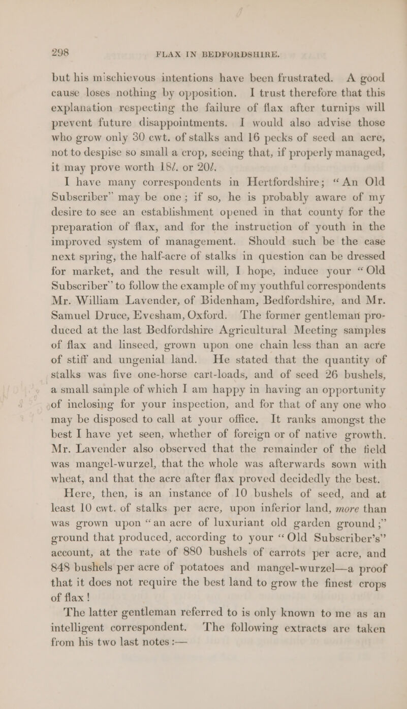 but his mischievous intentions have been frustrated. A good cause loses nothing by opposition. I trust therefore that this explanation respecting the failure of flax after turnips will prevent future disappointments. I would also advise those who grow only 30 ewt. of stalks and 16 pecks of seed an acre, not to despise so small a crop, seeing that, if properly managed, it may prove worth L182. or 20/. I have many correspondents in Hertfordshire; “An Old Subscriber” may be one; if so, he is probably aware of my desire to see an establishment opened in that county for the preparation of flax, and for the instruction of youth in the improved system of management. Should such be the case next spring, the half-acre of stalks in question can be dressed for market, and the result will, I hope, induce your “Old Subscriber” to follow the example of my youthful correspondents Mr. William Lavender, of Bidenham, Bedfordshire, and Mr. Samuel Druce, Evesham, Oxford. The former gentleman pro- duced at the last Bedfordshire Agricultural Meeting samples of flax and linseed, grown upon one chain less than an acre of stiff and ungenial land. He stated that the quantity of stalks was five one-horse cart-loads, and of seed 26 bushels, a small sample of which I am happy in having an opportunity ,of inclosing for your inspection, and for that of any one who may be disposed to call at your office. It ranks amongst the best I have yet seen, whether of foreign or of native growth. Mr. Lavender also observed that the remainder of the field was mangel-wurzel, that the whole was afterwards sown with wheat, and that the acre after flax proved decidedly the best. Here, then, is an instance of 10 bushels of seed, and at least 10 ewt. of stalks per acre, upon inferior land, more than was grown upon “an acre of luxuriant old garden ground ;” ground that produced, according to your ‘Old Subscriber’s” account, at the rate of 880 bushels of carrots per acre, and 848 bushels per acre of potatoes and mangel-wurzel—a proof that it does not require the best land to grow the finest crops of flax ! The latter gentleman referred to is only known to me as an intelligent correspondent. The following extracts are taken from his two last notes :—