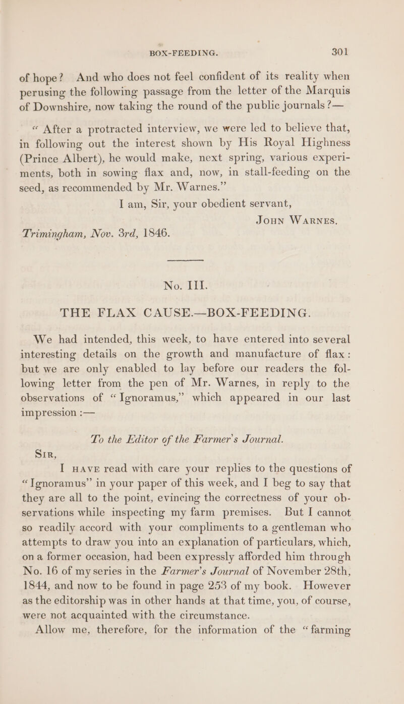 of hope? And who does not feel confident of its reality when perusing the following passage from the letter of the Marquis of Downshire, now taking the round of the public journals ?— « After a protracted interview, we were led to believe that, in following out the interest shown by His Royal Highness (Prince Albert), he would make, next spring, various experi- ments, both in sowing flax and, now, in stall-feeding on the seed, as recommended by Mr. Warnes.” I am, Sir, your obedient servant, Joun WARNES. Trimingham, Nov. 3rd, 1846. No. III. THE FLAX CAUSE.—BOX-FEEDING. We had intended, this week, to have entered into several interesting details on the growth and manufacture of flax : but we are only enabled to lay before our readers the fol- lowing letter from the pen of Mr. Warnes, in reply to the observations of “Ignoramus,’ which appeared in our last impression :— To the Editor of the Farmer's Journal. Sir, I wave read with care your replies to the questions of “JTonoramus’’ in your paper of this week, and I beg to say that they are all to the point, evincing the correctness of your ob- servations while inspecting my farm premises. But I cannot so readily accord with your compliments to a gentleman who attempts to draw you into an explanation of particulars, which, ona former occasion, had been expressly afforded him through No. 16 of my series in the Farmer’s Journal of November 28th, 1844, and now to be found in page 253 of my book. However as the editorship was in other hands at that time, you, of course, were not acquainted with the circumstance. | Allow me, therefore, for the information of the “farming