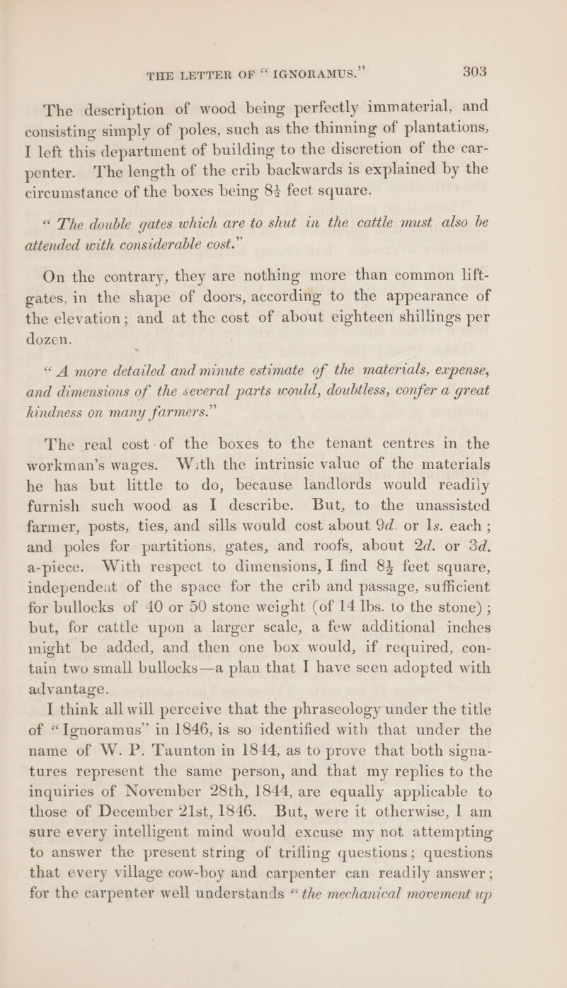 The description of wood being perfectly imm aterial, and consisting simply of poles, such as the thinning of plantations, I left this department of building to the discretion of the car- penter. The length of the crib backwards is explained by the circumstance of the boxes being 8 feet square. “ The double gates which are to shut in the cattle must also be attended with considerable cost.” On the contrary, they are nothing more than common lift- gates, in the shape of doors, according to the appearance of the elevation; and at the cost of about eighteen shillings per dozen. . “4 more detailed and minute estimate of the materials, expense, and dimensions of the several parts would, doubtless, confer a great kindness on many farmers.” The real cost of the boxes to the tenant centres in the workman’s wages. Wath the intrinsic value of the materials he has but little to do, because landlords would readily furnish such wood as I describe. But, to the unassisted farmer, posts, ties, and sills would cost about 9d. or 1s. each ; and poles for partitions, gates, and roofs, about 2d. or 3d. a-piece. With respect to dimensions, I find 83 feet square, independent of the space for the crib and passage, sufficient for bullocks of 40 or 50 stone weight (of 14 lbs. to the stone) ; but, for cattle upon a larger scale, a few additional inches might be added, and then one box would, if required, con- tain two small bullocks—a plan that I have seen adopted with advantage. I think all will perceive that the phraseology under the title of “Ignoramus’ in 1846, is so identified with that under the name of W. P. Taunton in 1844, as to prove that both signa- tures represent the same person, and that my replies to the inquiries of November 28th, 1844, are equally applicable to those of December 21st, 1846. But, were it otherwise, I am sure every intelligent mind would excuse my not attempting to answer the present string of trifling questions; questions that every village cow-boy and carpenter can readily answer ; for the carpenter well understands “the mechanical movement up