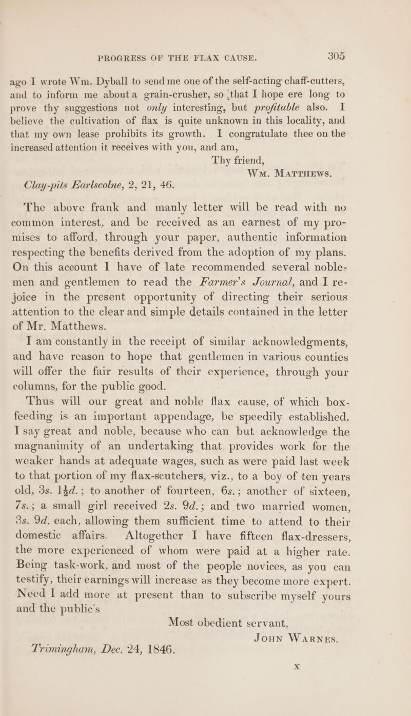 ago I wrote Wm. Dyball to send me one of the self-acting chaff-cutters, and to inform me abouta grain-crusher, so ;that I hope ere long to prove thy suggestions not only interesting, but profitable also. I believe the cultivation of flax is quite unknown in this locality, and that my own lease prohibits its growth. I congratulate thee on the increased attention it receives with you, and am, Thy friend, Wm. MATTHEWS, Clay-pits Earlscolne, 2, 21, 46. The above frank and manly letter will be read with no common interest, and be received as an earnest of my pro- mises to afford, through your paper, authentic information respecting the benefits derived from the adoption of my plans. On this account I have of late recommended several noble- men and gentlemen to read the Farmer’s Journal, and I re- joice in the present opportunity of directing their serious attention to the clear and simple details contained in the letter of Mr. Matthews. I am constantly in the receipt of similar acknowledgments, and have reason to hope that gentlemen in various counties will offer the fair results of their experience, through your columns, for the public good. Thus will our great and noble flax cause, of which box- feeding is an important appendage, be speedily established. I say great and noble, because who can but acknowledge the magnanimity of an undertaking that, provides work for the weaker hands at adequate wages, such as were paid last week to that portion of my flax-scutchers, viz., to a boy of ten years old, 3s. 14d.; to another of fourteen, 6s.; another of sixteen, 7s.; a small girl received 2s. 9d.; and two married women, 3s. Id. each, allowing them sufficient time to attend to their domestic affairs. Altogether I have fifteen flax-dressers, the more experienced of whom were paid at a higher rate. Being task-work, and most of the people novices, as you can testify, their earnings will increase as they become more expert. Need I add more at present than to subscribe myself yours and the public’s Most obedient servant, 5 Joun WaRNEs. Trimingham, Dec. 24, 1846.