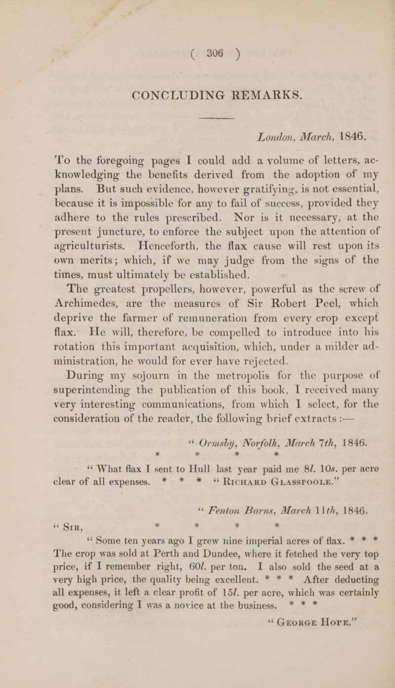 (: 806°) CONCLUDING REMARKS. London, March, 1846. To the foregoing pages I could add a volume of letters, ac- knowledging the benefits derived from the adoption of my plans. But such evidence, however gratifying, is not essential, because it is impossible for any to fail of success, provided they adhere to the rules prescribed. Nor is it necessary, at the present juncture, to enforce the subject upon the attention of agriculturists. Henceforth, the flax cause will rest upon its own merits; which, if we may judge from the signs of the times, must ultimately be established. The greatest propellers, however, powerful as the screw of Archimedes, are the measures of Sir Robert Peel, which deprive the farmer of remuneration from every crop except flax. He will, therefore, be compelled to introduce into his rotation this important acquisition, which, under a milder ad- ministration, he would for ever have rejected. During my sojourn in the metropolis for the purpose of superintending the publication of this book, I received many very interesting communications, from which I select, for the consideration of the reader, the following brief extracts :— “© Ormsby, Norfolk, March 7th, 1846. * * * * “‘ What flax I sent to Hull last year paid me 8/. 10s. per acre clear of all expenses. * * * ‘ RicHARD GLASSPOOLE.” ‘* Fenton Barns, March \\th, 1846. “6 SIR, * * * * ‘** Some ten years ago I grew nine imperial acres of flax. * * * The crop was sold at Perth and Dundee, where it fetched the very top price, if I remember right, 60/. per ton. I also sold the seed at a very high price, the quality being excellent. * * * After deducting all expenses, it left a clear profit of 15/. per acre, which was certainly good, considering I was a novice at the business. * * * ‘‘ GEORGE Hope.”