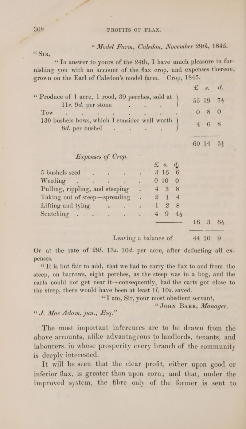 “ Model Farm, Caledon, November 29th, 1845. “Sir, ‘¢In answer to yours of the 24th, I have much pleasure in fur- nishing you with an account of the flax crop, and expenses thereon, grown on the Earl of Caledon’s model farm. Crop, 1845. a heey S (79 - 2 Produce of 1 acre, 1 rood, 39 perches, sold at 55 19 7h lls. 9d. per stone : ; Tew a. ; , ' : , : 0 8 O 1380 bushels bows, which I consider well worth 8d. per bushel i gis 60 14 33 Expenses of Crop. - 5 bushels seed a 16° o Weeding ; ' 010 0 Pulling, rippling, and steeping 43 8 Taking out of steep-—spreading ~~ 3 Lifting and tying 1 2). 2% Scutching 4 9 4} 16 3 64 Leaving a balance of 4410 9 Or at the rate of 29/. 18s. 10d. per acre, after deducting all ex- penses. “Tt is but fair to add, that we had to carry the flax to and from the steep, on barrows, eight perches, as the steep was in a bog, and the carts could not get near it—consequently, had the carts got close to the steep, there would have been at least 1/. 10s. saved. **T am, Sir, your most obedient servant, “JoHN Barr, Manager. “J, Mac Adam, jun., Esq.” The most important inferences are to be drawn from the above accounts, alike advantageous to landlords, tenants, and labourers, in whose prosperity every branch of the community is deeply interested. It will be seen that the clear profit, either upon good or inferior flax, is greater than upon corn; and that, under the improved system, the fibre only of the former is sent to