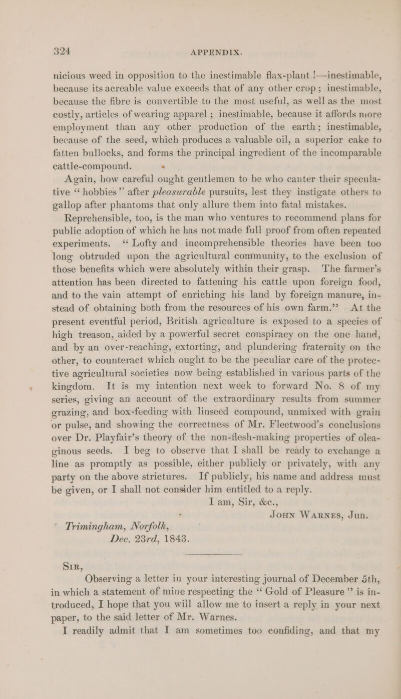nicious weed in opposition to the inestimable flax-plant !—inestimable, because its acreable value exceeds that of any other crop; inestimable, because the fibre is convertible to the most useful, as well as the most costly, articles of wearing apparel ; inestimable, because it affords more employment than any other production of the earth; inestimable, because of the seed, which produces a valuable oil, a superior cake to fatten bullocks, and forms the principal ingredient of the incomparable cattle-compound. . Again, how careful ought gentlemen to be who canter their specula- tive “‘ hobbies ”’ after mbaasen able pursuits, lest they instigate others to gallop after phantoms that only allure them into fatal mistakes. Reprehensible, too, is the man who ventures to recommend plans for public adoption of which he has not made full proof from often repeated experiments. ‘‘ Lofty and incomprehensible theories have been too long obtruded upon the agricultural community, to the exclusion of those benefits which were absolutely within their grasp. ‘The farmer’s attention has been directed to fattening his cattle upon foreign food, and to the vain attempt of enriching his land by foreign manure, in- stead of obtaining both from the resources of his own farm.”? At the present eventful period, British agriculture is exposed to a species of high treason, aided by a powerful secret conspiracy on the one hand, and by an over-reaching, extorting, and plundering fraternity on the other, to counteract which ought to be the peculiar care of the protec- tive agricultural societies now being established in various parts of the kingdom. It is my intention next week to forward No. 8 of my series, giving an account of the extraordinary results from summer grazing, and box-feeding with linseed compound, unmixed with grain or pulse, and showing the correctness of Mr. Fleetwood’s conclusions over Dr. Playfair’s cients of the non-flesh-making properties of olea- ginous seeds. I beg to observe that I shall be ready to exchange a line as promptly as possible, either publicly or privately, with any party on the above strictures. If publicly, his name and address must be given, or I shall not consider him entitled to a reply. I am, Sir, &amp;c., Joun WARNES, Jun. Trimingham, Norfolk, Dec. 23rd, 1848. Sir, Observing a letter in your interesting journal of December Sth, in which a statement of mine respecting the ‘‘ Gold of Pleasure ” is in- troduced, I hope that you wiil allow me to insert a reply in your next paper, to the said letter of Mr. Warnes. I readily admit that I am sometimes too confiding, and that my