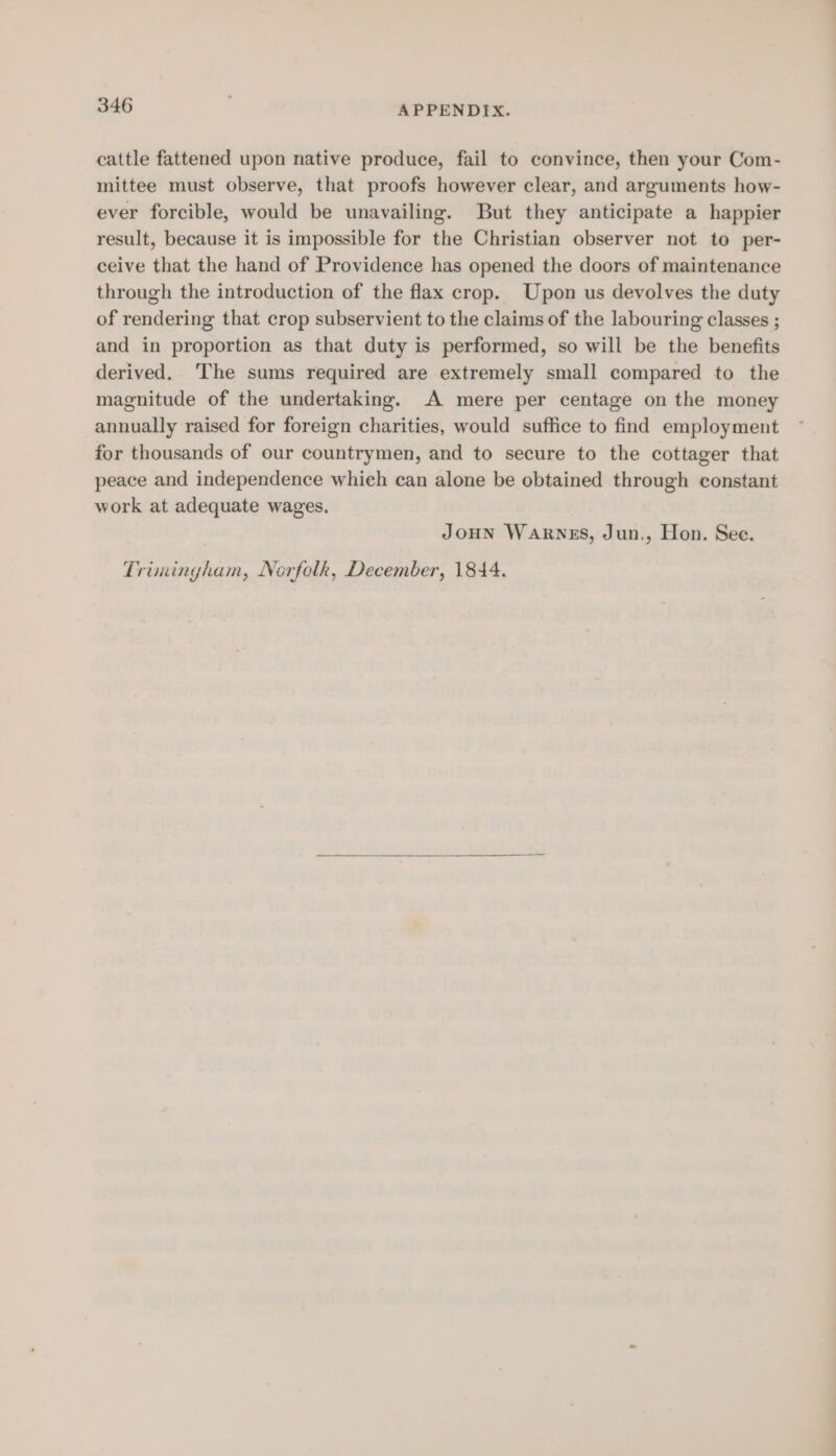 cattle fattened upon native produce, fail to convince, then your Com- mittee must observe, that proofs however clear, and arguments how- ever forcible, would be unavailing. But they anticipate a happier result, because it is impossible for the Christian observer not to per- ceive that the hand of Providence has opened the doors of maintenance through the introduction of the flax crop. Upon us devolves the duty of rendering that crop subservient to the claims of the labouring classes ; and in proportion as that duty is performed, so will be the benefits derived. ‘The sums required are extremely small compared to the magnitude of the undertaking. A mere per centage on the money annually raised for foreign charities, would suffice to find employment for thousands of our countrymen, and to secure to the cottager that peace and independence whieh can alone be obtained through constant work at adequate wages. JoHN WARNES, Jun., Hon. See. Trimingham, Norfolk, December, 1844.