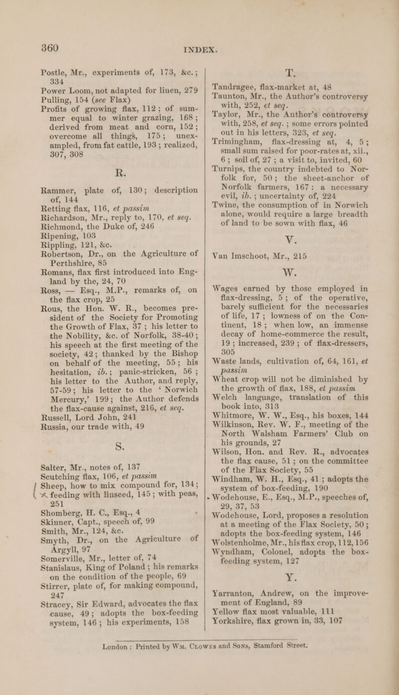 yt Postle, Mr., experiments of, 173, &amp;e.; 334 Power Loom, not adapted for linen, 279 Pulling, 154 (see Flax) Profits of growing flax, 112; of sum- mer equal to winter grazing, 168 ; derived from meat and corn, 152; overcome all things, 175; umnex- ampled, from fat cattle, 193 ; realized, 307, 308 R. Rammer, plate of, 130; description of, 144 Retting flax, 116, et passim Richardson, Mr., reply to, 170, et seq. Richmond, the Duke of, 246 Ripening, 103 Rippling, 121, &amp;c. . Robertson, Dr., on the Agriculture of Perthshire, 85 Romans, flax first introduced into Eng- land by the, 24, 70 Ross, — Esq., M.P., remarks of, on the flax crop, 25 Rous, the Hon. W. R., becomes pre- sident of the Society for Promoting the Growth of Flax, 37 ; his letter to the Nobility, &amp;c. of Norfolk, 38-40; his speech at the first meeting of the society, 42; thanked by the Bishop on behalf of the meeting, 55; his hesitation, 7b.; panic-stricken, 56 ; his letter to the Author, and reply, 57-59; his letter to the ‘ Norwich Mercury,’ 199; the Author defends the flax-cause against, 216, et seq. Russell, Lord John, 241 Russia, our trade with, 49 S. Salter, Mr., notes of, 137 Scutching flax, 106, et passim Sheep, how to mix compound for, 134; “* feeding with linseed, 145; with peas, 251 Shomberg, H. C., Esq., 4 Skinner, Capt., speech of, 99 Smith, Mr., 124, &amp;c. Smyth, Dr., on the Agriculture of Argyll, 97 Somerville, Mr., letter of, 74 Stanislaus, King of Poland ; his remarks on the condition of the people, 69 Stirrer, plate of, for making compound, 247 Stracey, Sir Edward, advocates the flax cause, 49; adopts the box-feeding system, 146; his experiments, 158 T. Tandragee, flax-market at, 48 Taunton, Mr., the Author’s controversy with, 252, et seq. Taylor, Mr., the Author’s controversy with, 258, et seg. ; some errors pointed out in his letters, 323, et seq. Trimingham, flax-dressing at, 4, 5; small sum raised for poor-rates at, xii., 6; soil of, 27 ; a visit to, invited, 60 Turnips, the country indebted to Nor- folk for, 50; the sheet-anchor of Norfolk farmers, 167: a necessary evil, 7b. ; uncertainty of, 224 Twine, the consumption of in Norwich alone, would require a large breadth of land to be sown with flax, 46 V. Van Imschoot, Mr., 215 W. Wages earned by those employed in flax-dressing, 5; of the operative, barely sufficient for the necessaries of life, 17; lowness of on the Con- tinent, 18; when low, an immense decay of home-commerce the result, 19; increased, 239; of flax-dressers, 305 Waste lands, cultivation of, 64, 161, et passim Wheat crop will not be diminished by the growth of flax, 188, ef passim Welch language, translation of this book into, 313 Whitmore, W. W., Esq., his boxes, 144 Wilkinson, Rev. W. F., meeting of the North Walsham Farmers’ Club on his grounds, 27 Wilson, Hon. and Rev. R., advocates the flax cause, 51; on the committee of the Flax Society, 55 Windham, W. H., Esq., 41 ; adopts the system of box-feeding, 190 - Wodehouse, E., Esq., M.P., speeches of, 29, 37, 53 Wodehouse, Lord, proposes a resolution at a meeting of the Flax Society, 50; adopts the box-feeding system, 146 Wolstenholme, Mr., his flax crop, 112, 156 Wyndham, Colonel, adopts the box- feeding system, 127 Y. Yarranton, Andrew, on the improve- ment of England, 89 Yellow flax most valuable, 111 Yorkshire, flax grown in, 33, 107 re