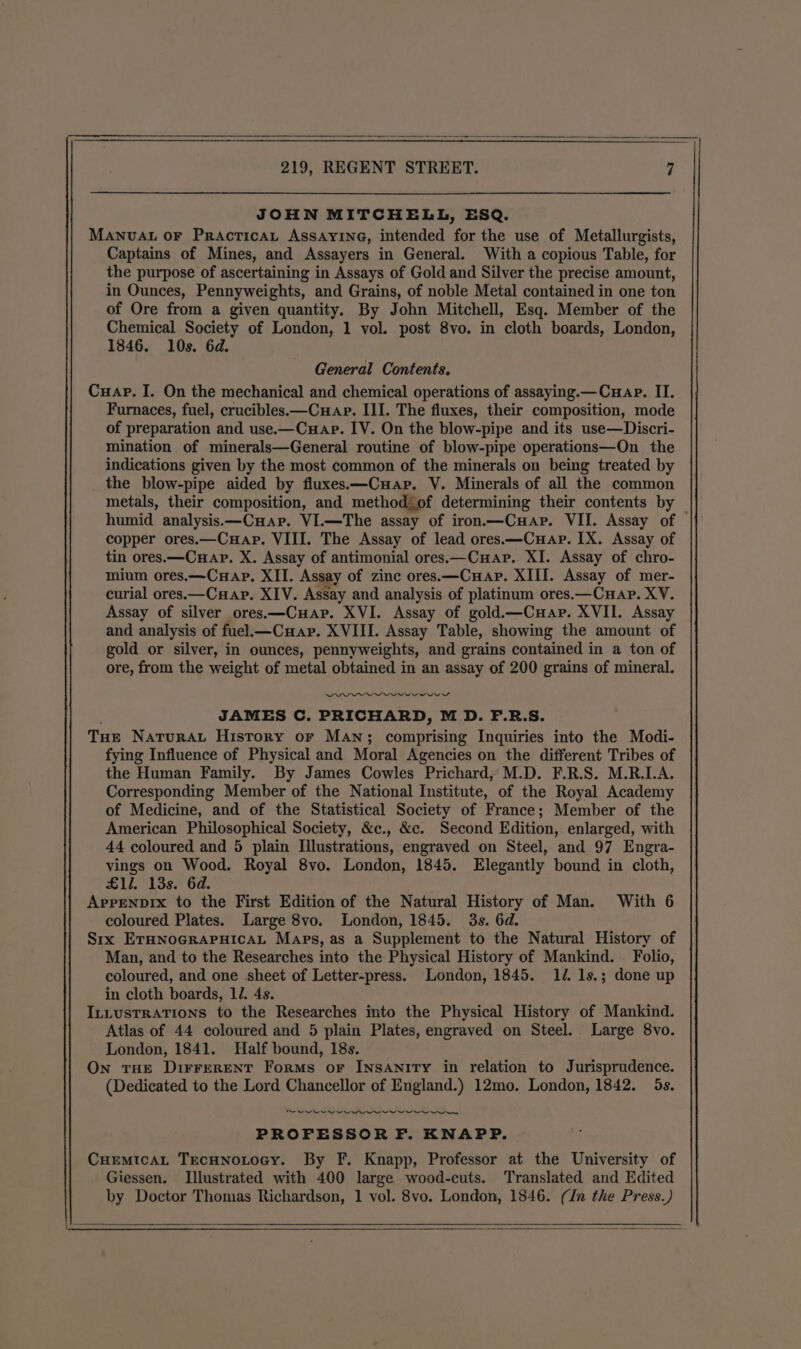 JOHN MITCHELL, ESQ. MANUAL oF PRAcTICAL ASSAYING, intended for the use of Metallurgists, Captains of Mines, and Assayers in General. With a copious Table, for the purpose of ascertaining in Assays of Gold and Silver the precise amount, in Ounces, Pennyweights, and Grains, of noble Metal contained in one ton of Ore from a given quantity. By John Mitchell, Esq. Member of the Chemical Society of London, 1 vol. post 8vo. in cloth boards, London, 1846. 10s. 6d. General Contents. Cuap. I. On the mechanical and chemical operations of assaying.—Cuap. II. Furnaces, fuel, crucibles.—Cuap. III. The fluxes, their composition, mode of preparation and use.—Cuap. IV. On the blow-pipe and its use—Discri- mination of minerals—General routine of blow-pipe operations—On the indications given by the most common of the minerals on being treated by the blow-pipe aided by fluxes.—C»ar. V. Minerals of all the common metals, their composition, and methodjof determining their contents by _ humid analysis.—CuHap. VI.—The assay of iron—Cuar. VII. Assay of copper ores.—Cuap. VIII. The Assay of lead ores.—Cuap. IX. Assay of tin ores.—Cuap. X. Assay of antimonial ores.—Cuap. XI. Assay of chro- mium ores.—CHAP. XII. Assay of zinc ores.—Cuapr. XIII. Assay of mer- curial ores.—Cuap. XIV. Assay and analysis of platinum ores.—Cuap. XV. Assay of silver ores.—Cuap. XVI. Assay of gold.—Cuap. XVII. Assay and analysis of fuel.—Cuap. XVIII. Assay Table, showing the amount of gold or silver, in ounces, pennyweights, and grains contained in a ton of ore, from the weight of metal obtained in an assay of 200 grains of mineral. DDE ese JAMES C. PRICHARD, MD. F.R.S. Tue NATURAL History or MAN; comprising Inquiries into the Modi- fying Influence of Physical and Moral Agencies on the different Tribes of the Human Family. By James Cowles Prichard, M.D. F.R.S. M.R.L.A. Corresponding Member of the National Institute, of the Royal Academy of Medicine, and of the Statistical Society of France; Member of the American Philosophical Society, &amp;c., &amp;c. Second Edition, enlarged, with 44 coloured and 5 plain Illustrations, engraved on Steel, and 97 Engra- vings on Wood. Royal 8vo. London, 1845. Elegantly bound in cloth, £1l. 13s. 6d. Arrenpıx to the First Edition of the Natural History of Man. With 6 coloured Plates. Large 8vo. London, 1845. 3s. 6d. Sıx ETHNOGRAPHICAL Maps, as a Supplement to the Natural History of Man, and to the Researches into the Physical History of Mankind. Folio, coloured, and one sheet of Letter-press. London, 1845. 14. 1s.; done up in cloth boards, 12. 4s. ILLustrATıons to the Researches into the Physical History of Mankind. Atlas of 44 coloured and 5 plain Plates, engraved on Steel. Large 8vo. London, 1841. Half bound, 18s. On THE DIFFERENT Forms or Insanity in relation to Jurisprudence. (Dedicated to the Lord Chancellor of England.) 12mo. London, 1842. 5s. PROFESSOR F. KNAPP. CHEMIcAL TecHnotocy. By F. Knapp, Professor at the University of Giessen. Illustrated with 400 large wood-cuts. Translated and Edited by Doctor Thomas Richardson, 1 vol. 8vo. London, 1846. (In the Press.)