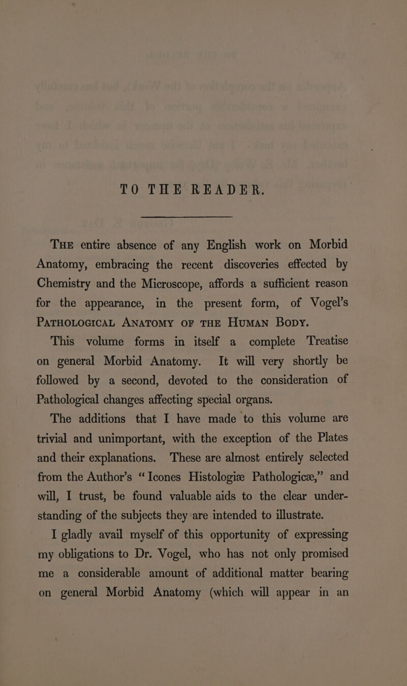 THE entire absence of any English work on Morbid Anatomy, embracing the recent discoveries effected by Chemistry and the Microscope, affords a sufficient reason for the appearance, in the present form, of Vogel’s PATHOLOGICAL ANATOMY OF THE Human Bopy. This volume forms in itself a complete ‘Treatise on general Morbid Anatomy. It will very shortly be followed by a second, devoted to the consideration of Pathological changes affecting special organs. The additions that I have made to this volume are trivial and unimportant, with the exception of the Plates and their explanations. These are almost entirely selected from the Author’s “Icones Histologie Pathologic®,” and will, I trust, be found valuable aids to the clear under- standing of the subjects they are intended to illustrate. I gladly avail myself of this opportunity of expressing my obligations to Dr. Vogel, who has not only promised me a considerable amount of additional matter bearing on general Morbid Anatomy (which will appear in an