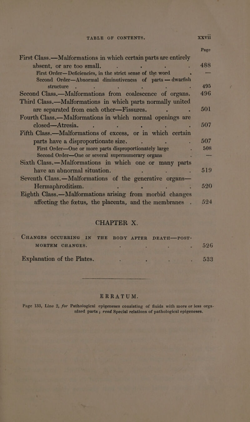 First Class.—Malformations in which certain parts are entirely absent, or are too small. : Second Order—Abnormal diminutiveness of parts — dwarfish structure Second Class een: from coalescence of organs. Third Class.—Malformations in which parts normally united are separated from each other—Fissures. : : Fourth Class.— Malformations in which normal openings are closed—Atresia. Fifth Class.—Malformations of excess, or in Th in parts have a disproportionate size. First Order—One or more parts disproportionately ee Second Order—One or several supernumerary organs - Sixth Class..—Malformations in which one or many parts have an abnormal situation. 3 : Seventh Class.—Malformations of the generative ge Hermaphroditism. &gt; . Eighth Class.—Malformations arising from Mai er affecting the foetus, the placenta, and the membranes CHAPTER X. CHANGES OCCURRING IN THE BODY AFTER DEATH—POST- MORTEM CHANGES. Explanation of the Plates. ERRATUM. Page