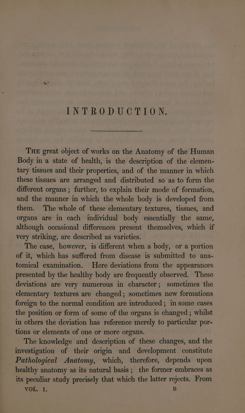 INTRODUCTION. THE great object of works on the Anatomy of the Human Body in a state of health, is the description of the elemen- tary tissues and their properties, and of the manner in which these tissues are arranged and distributed so as to form the different organs ; further, to explain their mode of formation, and the manner in which the whole body is developed from them. The whole of these elementary textures, tissues, and organs are in each individual body essentially the same, although occasional differences present themselves, which if very striking, are described as varieties. The case, however, is different when a body, or a portion of it, which has suffered from disease is submitted to ana- tomical examination. Here deviations from the appearances presented by the healthy body are frequently observed. These deviations are very numerous in character; sometimes the elementary textures are changed; sometimes new formations foreign to the normal condition are introduced ; in some cases the position or form of some of the organs is changed ; whilst in others the deviation has reference merely to particular por- tions or elements of one or more organs. The knowledge and description of these changes, and the investigation of their origin and development constitute Pathological Anatomy, which, therefore, depends upon healthy anatomy as its natural basis; the former embraces as its peculiar study precisely that which the latter rejects. From