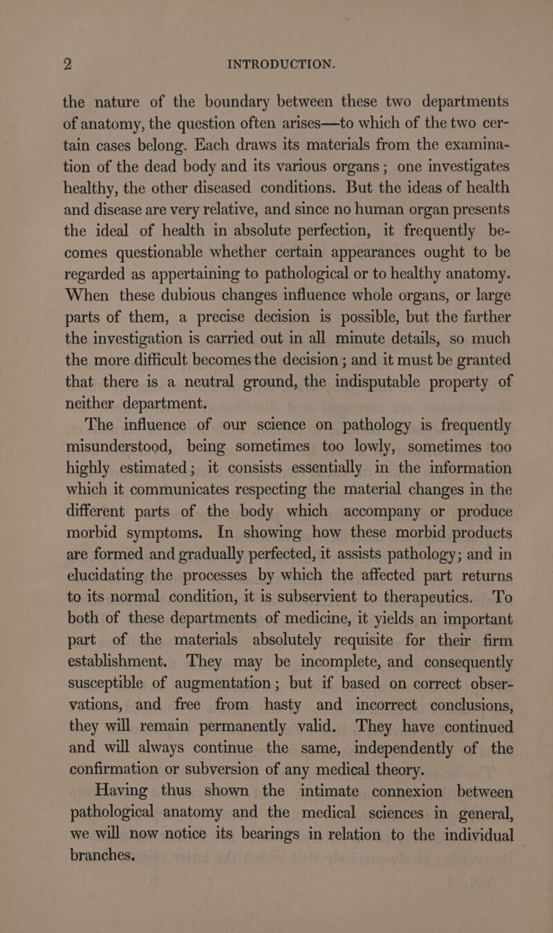 the nature of the boundary between these two departments of anatomy, the question often arises—to which of the two cer- tain cases belong. Each draws its materials from the examina- tion of the dead body and its various organs; one investigates healthy, the other diseased conditions. But the ideas of health and disease are very relative, and since no human organ presents the ideal of health in absolute perfection, it frequently be- comes questionable whether certain appearances ought to be regarded as appertaining to pathological or to healthy anatomy. When these dubious changes influence whole organs, or large parts of them, a precise decision is possible, but the farther the investigation is carried out in all minute details, so much the more difficult becomes the decision ; and it must be granted that there is a neutral ground, the indisputable property of neither department. The influence of our science on pathology is frequently misunderstood, being sometimes too lowly, sometimes too highly estimated; it consists essentially in the information which it communicates respecting the material changes in the different parts of the body which accompany or produce morbid symptoms. In showing how these morbid products are formed and gradually perfected, it assists pathology; and in elucidating the processes by which the affected part returns to its normal condition, it is subservient to therapeutics. To both of these departments of medicine, it yields an important part of the materials absolutely requisite for their firm establishment. They may be incomplete, and consequently susceptible of augmentation ; but if based on correct obser- vations, and free from hasty and incorrect conclusions, they will remain permanently valid. They have continued and will always continue the same, independently of the confirmation or subversion of any medical theory. Having thus shown the intimate connexion between pathological anatomy and the medical sciences in general, we will now notice its bearings in relation to the individual branches.