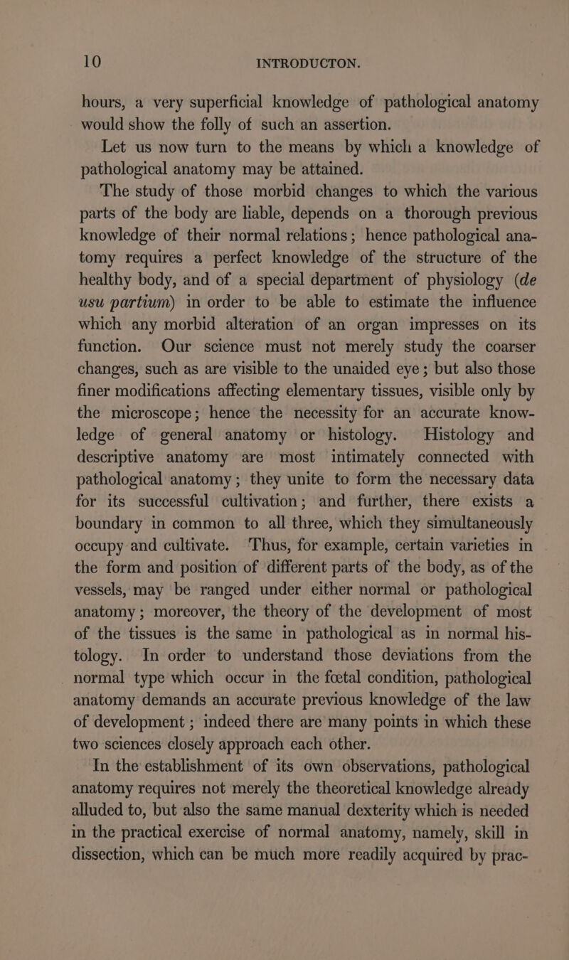 hours, a very superficial knowledge of pathological anatomy would show the folly of such an assertion. Let us now turn to the means by which a knowledge of pathological anatomy may be attained. The study of those morbid changes to which the various parts of the body are liable, depends on a thorough previous knowledge of their normal relations; hence pathological ana- tomy requires a perfect knowledge of the structure of the healthy body, and of a special department of physiology (de usu partium) in order to be able to estimate the influence which any morbid alteration of an organ impresses on its function. Our science must not merely study the coarser changes, such as are visible to the unaided eye; but also those finer modifications affecting elementary tissues, visible only by the microscope; hence the necessity for an accurate know- ledge of general anatomy or histology. Histology and descriptive anatomy are most intimately connected with pathological anatomy; they unite to form the necessary data for its successful cultivation; and further, there exists a boundary in common to all three, which they simultaneously occupy and cultivate. ‘Thus, for example, certain varieties in the form and position of different parts of the body, as of the vessels, may be ranged under either normal or pathological anatomy ; moreover, the theory of the development of most of the tissues is the same in pathological as in normal his- tology. In order to understand those deviations from the . normal type which occur in the foetal condition, pathological anatomy demands an accurate previous knowledge of the law of development ; indeed there are many points in which these two sciences closely approach each other. In the establishment of its own observations, pathological anatomy requires not merely the theoretical knowledge already alluded to, but also the same manual dexterity which is needed in the practical exercise of normal anatomy, namely, skill in dissection, which can be much more readily acquired by prac-