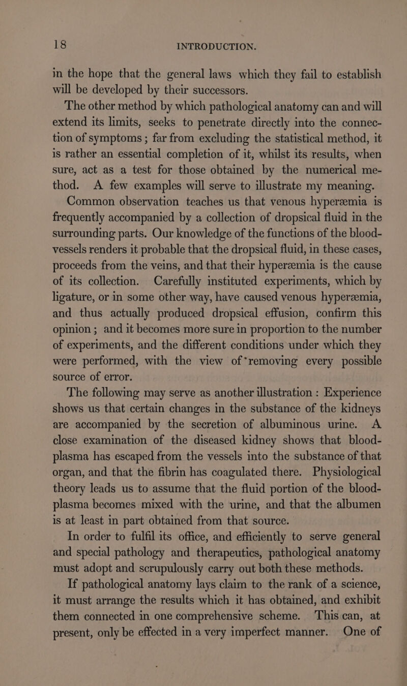 in the hope that the general laws which they fail to establish will be developed by their successors. The other method by which pathological anatomy can and will extend its limits, seeks to penetrate directly into the connec- tion of symptoms ; far from excluding the statistical method, it is rather an essential completion of it, whilst its results, when sure, act as a test for those obtained by the numerical me- thod. A few examples will serve to illustrate my meaning. Common observation teaches us that venous hypereemia is frequently accompanied by a collection of dropsical fluid in the surrounding parts. Our knowledge of the functions of the blood- vessels renders it probable that the dropsical fluid, in these cases, proceeds from the veins, and that their hyperzemia is the cause of its collection. Carefully instituted experiments, which by ligature, or in some other way, have caused venous hyperzemia, and thus actually produced dropsical effusion, confirm this opinion ; and it becomes more sure in proportion to the number of experiments, and the different conditions under which they were performed, with the view of*removing every possible source of error. The following may serve as another illustration : Experience shows us that certain changes in the substance of the kidneys are accompanied by the secretion of albuminous urine. A close examination of the diseased kidney shows that blood- plasma has escaped from the vessels into the substance of that organ, and that the fibrin has coagulated there. Physiological theory leads us to assume that the fluid portion of the blood- plasma becomes mixed with the urine, and that the albumen is at least in part obtained from that source. In order to fulfil its office, and efficiently to serve general and special pathology and therapeutics, pathological anatomy must adopt and scrupulously carry out both these methods. If pathological anatomy lays claim to the rank of a science, it must arrange the results which it has obtained, and exhibit them connected in one comprehensive scheme. ‘This can, at present, only be effected in a very imperfect manner. One of